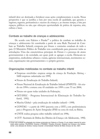 68
infantil deve ser destinada a fortalecer essas ações complementares à escola. Nessa
perspectiva é que se justifica a luta por uma escola de qualidade, que garanta o
ingresso, regresso, permanência e sucesso da criança e, ao mesmo tempo, a luta por
espaços, públicos ou não, que ofereçam oportunidade de prática de esportes, arte,
cultura e lazer.
Combate ao trabalho de crianças e adolescentes
De acordo com Faleiros e Pranke12
a política de combate ao trabalho de
crianças e adolescentes foi constituída a partir de uma Rede Nacional de Com-
bate ao Trabalho Infantil, composta por fóruns e comissões estaduais de todo o
país. O Ministério Público do Trabalho vem contribuindo para promover todas as
articulações. Uma das características principais do Fórum é a presença de atores
governamentais e da sociedade, aos quais pode se agregar a escola. Destacam-se:
empresários, sindicalistas urbanos e rurais, agências internacionais, movimentos so-
ciais, organizações não governamentais e o próprio governo.
Organizações mobilizadas no combate ao trabalho infantil
•	Empresas envolvidas: empresa amiga da criança da Fundação Abrinq –
1600 empresas cadastradas em 1999;
•	Fóruns de Erradicação do Trabalho Infantil;
•	Fórum Nacional de Erradicação do Trabalho Infantil (FNPETI) - foi cria-
do em 1994 e contava com 43 entidades em 1999 e com 73 em 2004;
•	Fóruns em quase todas unidades da Federação;
•	OIT/IPEC - Programa Internacional de Eliminação do Trabalho In-
fantil, 1992;
•	Marcha Global – pela erradicação do trabalho infantil – 1998;
•	CONTAG – a partir de 1993 (parceria com a OIT), com predominância
para o Programa de Ações Integradas (PAI) na zona do sisal, na Bahia;
•	CNTE realiza pesquisa sobre trabalho infantil em 1996;
•	CUT- Secretaria de Defesa dos Direitos da Criança e do Adolescente, 1992;
12 Esta sub-unidade foi adaptada da síntese produzida por Faleiros e Pranke. O uso deste material foi autor-
izado pelos autores. FALEIROS, Vicente e PRANKE, Charles (Coords). Estatuto da Criança e do Adoles-
cente- uma década de direitos. Campo Grande: Universidade Federal de Mato Grosso do Sul, 2001.
 