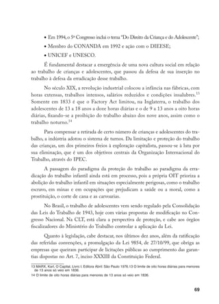 69
•	Em 1994,o 5º Congresso inclui o tema “Do Direito da Criança e do Adolescente”;
•	Membro do CONANDA em 1992 e ação com o DIEESE;
•	UNICEF e UNESCO.
É fundamental destacar a emergência de uma nova cultura social em relação
ao trabalho de crianças e adolescentes, que passou da defesa de sua inserção no
trabalho à defesa da erradicação desse trabalho.
No século XIX, a revolução industrial colocou a infância nas fábricas, com
horas extensas, trabalhos intensos, salários reduzidos e condições insalubres.13
Somente em 1833 é que o Factory Act limitou, na Inglaterra, o trabalho dos
adolescentes de 13 a 18 anos a doze horas diárias e o de 9 a 13 anos a oito horas
diárias, fixando-se a proibição do trabalho abaixo dos nove anos, assim como o
trabalho noturno.14
Para compensar a retirada de certo número de crianças e adolescentes do tra-
balho, a indústria adotou o sistema de turnos. Da limitação e proteção do trabalho
das crianças, um dos primeiros freios à exploração capitalista, passou-se à luta por
sua eliminação, que é um dos objetivos centrais da Organização Internacional do
Trabalho, através do IPEC.
A passagem do paradigma da proteção do trabalho ao paradigma da erra-
dicação do trabalho infantil ainda está em processo, pois a própria OIT prioriza a
abolição do trabalho infantil em situações especialmente perigosas, como o trabalho
escravo, em minas e em ocupações que prejudicam a saúde ou a moral, como a
prostituição, o corte de cana e as carvoarias.
No Brasil, o trabalho de adolescentes vem sendo regulado pela Consolidação
das Leis do Trabalho de 1943, hoje com várias propostas de modificação no Con-
gresso Nacional. Na CLT, está clara a perspectiva de proteção, e cabe aos órgãos
fiscalizadores do Ministério do Trabalho controlar a aplicação da Lei.
Quanto à legislação, cabe destacar, nos últimos dez anos, além da ratificação
das referidas convenções, a promulgação da Lei 9854, de 27/10/99, que obriga as
empresas que queiram participar de licitações públicas ao cumprimento das garan-
tias dispostas no Art. 7, inciso XXXIII da Constituição Federal.
13 MARX, Karl, O Capital, Livro I. Editora Abril: São Paulo 1976.13 O limite de oito horas diárias para menores
de 13 anos só veio em 1836.
14 O limite de oito horas diárias para menores de 13 anos só veio em 1836.
 