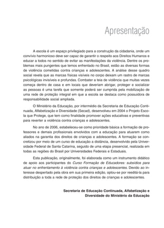 Apresentação
A escola é um espaço privilegiado para a construção da cidadania, onde um
convívio harmonioso deve ser capaz de garantir o respeito aos Direitos Humanos e
educar a todos no sentido de evitar as manifestações da violência. Dentre os pro-
blemas mais pungentes que temos enfrentado no Brasil, estão as diversas formas
de violência cometidas contra crianças e adolescentes. A análise desse quadro
social revela que as marcas físicas visíveis no corpo deixam um rastro de marcas
psicológicas invisíveis e profundas. Combater a teia de violência que muitas vezes
começa dentro de casa e em locais que deveriam abrigar, proteger e socializar
as pessoas é uma tarefa que somente poderá ser cumprida pela mobilização de
uma rede de proteção integral em que a escola se destaca como possuidora de
responsabilidade social ampliada.
O Ministério da Educação, por intermédio da Secretaria de Educação Conti-
nuada, Alfabetização e Diversidade (Secad), desenvolveu em 2004 o Projeto Esco-
la que Protege, que tem como finalidade promover ações educativas e preventivas
para reverter a violência contra crianças e adolescentes.
No ano de 2006, estabeleceu-se como prioridade básica a formação de pro-
fessores e demais profissionais envolvidos com a educação para atuarem como
aliados na garantia dos direitos de crianças e adolescentes. A formação se con-
cretizou por meio de um curso de educação a distância, desenvolvido pela Univer-
sidade Federal de Santa Catarina, seguido de uma etapa presencial, realizada em
todas as regiões do Brasil por Universidades Federais e Estaduais.
Esta publicação, originalmente, foi elaborada como um instrumento didático
de apoio aos participantes do Curso Formação de Educadores: subsídios para
atuar no enfrentamento à violência contra crianças e adolescentes. Devido ao in-
teresse despertado pela obra em sua primeira edição, optou-se por reeditá-la para
distribuição a toda a rede de proteção dos direitos de crianças e adolescentes.
Secretaria de Educação Continuada, Alfabetização e
Diversidade do Ministério da Educação
 