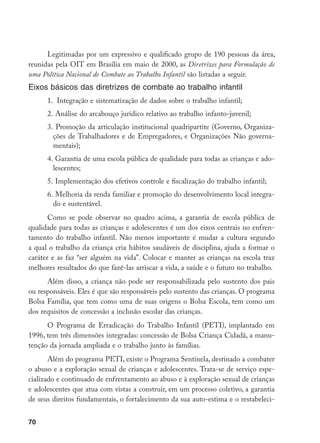 70
Legitimadas por um expressivo e qualificado grupo de 190 pessoas da área,
reunidas pela OIT em Brasília em maio de 2000, as Diretrizes para Formulação de
uma Política Nacional de Combate ao Trabalho Infantil são listadas a seguir.
Eixos básicos das diretrizes de combate ao trabalho infantil
1. Integração e sistematização de dados sobre o trabalho infantil;
2.	Análise do arcabouço jurídico relativo ao trabalho infanto-juvenil;
3.	 Promoção da articulação institucional quadripartite (Governo, Organiza-
ções de Trabalhadores e de Empregadores, e Organizações Não governa-
mentais);
4.	Garantia de uma escola pública de qualidade para todas as crianças e ado-
lescentes;
5.	Implementação dos efetivos controle e fiscalização do trabalho infantil;
6.	Melhoria da renda familiar e promoção do desenvolvimento local integra-
do e sustentável.
Como se pode observar no quadro acima, a garantia de escola pública de
qualidade para todas as crianças e adolescentes é um dos eixos centrais no enfren-
tamento do trabalho infantil. Não menos importante é mudar a cultura segundo
a qual o trabalho da criança cria hábitos saudáveis de disciplina, ajuda a formar o
caráter e as faz “ser alguém na vida”. Colocar e manter as crianças na escola traz
melhores resultados do que fazê-las arriscar a vida, a saúde e o futuro no trabalho.
Além disso, a criança não pode ser responsabilizada pelo sustento dos pais
ou responsáveis. Eles é que são responsáveis pelo sustento das crianças. O programa
Bolsa Família, que tem como uma de suas origens o Bolsa Escola, tem como um
dos requisitos de concessão a inclusão escolar das crianças.
O Programa de Erradicação do Trabalho Infantil (PETI), implantado em
1996, tem três dimensões integradas: concessão de Bolsa Criança Cidadã, a manu-
tenção da jornada ampliada e o trabalho junto às famílias.
Além do programa PETI, existe o Programa Sentinela, destinado a combater
o abuso e a exploração sexual de crianças e adolescentes. Trata-se de serviço espe-
cializado e continuado de enfrentamento ao abuso e à exploração sexual de crianças
e adolescentes que atua com vistas a construir, em um processo coletivo, a garantia
de seus direitos fundamentais, o fortalecimento da sua auto-estima e o restabeleci-
 