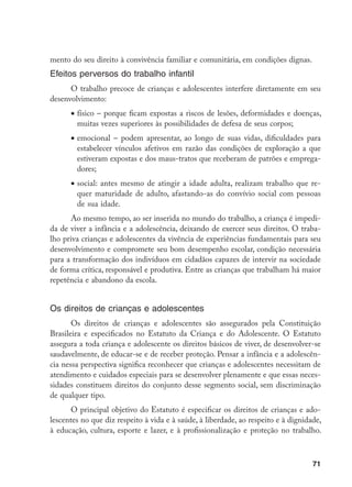 71
mento do seu direito à convivência familiar e comunitária, em condições dignas.
Efeitos perversos do trabalho infantil
O trabalho precoce de crianças e adolescentes interfere diretamente em seu
desenvolvimento:
•	físico – porque ficam expostas a riscos de lesões, deformidades e doenças,
muitas vezes superiores às possibilidades de defesa de seus corpos;
•	emocional – podem apresentar, ao longo de suas vidas, dificuldades para
estabelecer vínculos afetivos em razão das condições de exploração a que
estiveram expostas e dos maus-tratos que receberam de patrões e emprega-
dores;
•	social: antes mesmo de atingir a idade adulta, realizam trabalho que re-
quer maturidade de adulto, afastando-as do convívio social com pessoas
de sua idade.
Ao mesmo tempo, ao ser inserida no mundo do trabalho, a criança é impedi-
da de viver a infância e a adolescência, deixando de exercer seus direitos. O traba-
lho priva crianças e adolescentes da vivência de experiências fundamentais para seu
desenvolvimento e compromete seu bom desempenho escolar, condição necessária
para a transformação dos indivíduos em cidadãos capazes de intervir na sociedade
de forma crítica, responsável e produtiva. Entre as crianças que trabalham há maior
repetência e abandono da escola.
Os direitos de crianças e adolescentes
Os direitos de crianças e adolescentes são assegurados pela Constituição
Brasileira e especificados no Estatuto da Criança e do Adolescente. O Estatuto
assegura a toda criança e adolescente os direitos básicos de viver, de desenvolver-se
saudavelmente, de educar-se e de receber proteção. Pensar a infância e a adolescên-
cia nessa perspectiva significa reconhecer que crianças e adolescentes necessitam de
atendimento e cuidados especiais para se desenvolver plenamente e que essas neces-
sidades constituem direitos do conjunto desse segmento social, sem discriminação
de qualquer tipo.
O principal objetivo do Estatuto é especificar os direitos de crianças e ado-
lescentes no que diz respeito à vida e à saúde, à liberdade, ao respeito e à dignidade,
à educação, cultura, esporte e lazer, e à profissionalização e proteção no trabalho.
 