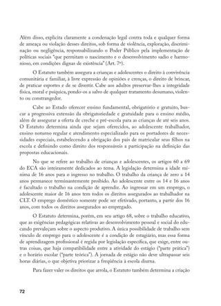72
Além disso, explicita claramente a condenação legal contra toda e qualquer forma
de ameaça ou violação desses direitos, sob forma de violência, exploração, discrimi-
nação ou negligência, responsabilizando o Poder Público pela implementação de
políticas sociais “que permitam o nascimento e o desenvolvimento sadio e harmo-
nioso, em condições dignas de existência” (Art. 7º).
O Estatuto também assegura a crianças e adolescentes o direito à convivência
comunitária e familiar, à livre expressão de opiniões e crenças, o direito de brincar,
de praticar esportes e de se divertir. Cabe aos adultos preservar-lhes a integridade
física, moral e psíquica, pondo-os a salvo de qualquer tratamento desumano, violen-
to ou constrangedor.
Cabe ao Estado oferecer ensino fundamental, obrigatório e gratuito, bus-
car a progressiva extensão da obrigatoriedade e gratuidade para o ensino médio,
além de assegurar a oferta de creche e pré-escola para as crianças de até seis anos.
O Estatuto determina ainda que sejam oferecidos, ao adolescente trabalhador,
ensino noturno regular e atendimento especializado para os portadores de neces-
sidades especiais, estabelecendo a obrigação dos pais de matricular seus filhos na
escola e definindo como direito dos responsáveis a participação na definição das
propostas educacionais.
No que se refere ao trabalho de crianças e adolescentes, os artigos 60 a 69
do ECA são inteiramente dedicados ao tema. A legislação determina a idade mí-
nima de 16 anos para o ingresso no trabalho. O trabalho da criança de zero a 14
anos permanece terminantemente proibido. Ao adolescente entre os 14 e 16 anos
é facultado o trabalho na condição de aprendiz. Ao ingressar em um emprego, o
adolescente maior de 16 anos tem todos os direitos assegurados ao trabalhador na
CLT. O emprego doméstico somente pode ser efetivado, portanto, a partir dos 16
anos, com todos os direitos assegurados ao empregado.
O Estatuto determina, porém, em seu artigo 68, sobre o trabalho educativo,
que as exigências pedagógicas relativas ao desenvolvimento pessoal e social do edu-
cando prevaleçam sobre o aspecto produtivo. A única possibilidade de trabalho sem
vínculo de emprego para o adolescente é a condição de estagiário, mas essa forma
de aprendizagem profissional é regida por legislação específica, que exige, entre ou-
tras coisas, que haja compatibilidade entre a atividade do estágio (“parte prática”)
e o horário escolar (“parte teórica”). A jornada de estágio não deve ultrapassar seis
horas diárias, o que objetiva priorizar a freqüência à escola diurna.
Para fazer valer os direitos que arrola, o Estatuto também determina a criação
 