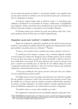 73
de um sistema de garantia de direitos e de proteção integral, o que significa dizer
que não apenas descreve os direitos, mas cria mecanismos para que os mesmos pos-
sam ser assegurados na prática.
A proteção integral obriga todas as políticas sociais a se articularem para
viabilizar o atendimento às necessidades de crianças e adolescentes. A exigibilidade
torna legítima a defesa comunitária desse atendimento por meio dos Conselhos de
Direitos (nacional, estaduais e municipais) e dos Conselhos Tutelares.
O Estatuto institui, pois, direitos dos quais não podemos abrir mão e tam-
pouco podemos deixar de lutar para sua efetiva implementação.
Alegações usuais para “justificar” o trabalho infantil
Apesar de socialmente condenável e proibido por lei, ainda há quem procure
justificar a necessidade do trabalho infantil. Os argumentos freqüentemente usados
para justificar essa prática devem ser refutados.15
Vejamos:
“Crianças e jovens (pobres) devem trabalhar para ajudar a família a sobreviver”
É a família que deve amparar a criança, e não o contrário. Quando a família
se torna incapaz de cumprir essa obrigação, cabe ao Estado apoiá-la, não às crianças.
O custo de alçar uma criança ao papel de “arrimo de família” é expô-la a danos fí-
sicos, intelectuais e emocionais. É um preço altíssimo, não só para as crianças como
para o conjunto da sociedade, pois, ao privá-las de uma infância digna, de escola
e preparação profissional, reduzimos o valor dos recursos humanos que poderiam
impulsionar o desenvolvimento do país no futuro.
“Criança que trabalha fica mais esperta, aprende a lutar pela vida e tem condições
de vencer profissionalmente quando adulta”
O trabalho precoce nunca foi estágio necessário para uma vida bem-sucedida.
Ele não qualifica e, portanto, é inútil como mecanismo de promoção social. O tipo
de trabalho que as crianças exercem, rotineiro, mecânico, embrutecedor, impede-as
de realizar as tarefas adequadas à sua idade: explorar o mundo, experimentar dife-
rentes possibilidades, apropriar-se de conhecimentos, exercitar a imaginação.
“O trabalho enobrece a criança. Antes trabalhar que roubar”
Esse argumento é expressão de uma mentalidade segundo a qual, para crian-
15 OIT - ORGANIZAÇÃO INTERNACIONAL DO TRABALHO; CECIP - CENTRO DE CRIAÇÃO DE IMAGEM
POPULAR. Criança que trabalha compromete seu futuro. Brasília: OIT; Rio de Janeiro: CECIP, 1995. Fascí-
culo 1. A luta contra o trabalho infantil: ações da OIT. p.8-9.
 
