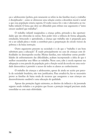 74
ças e adolescentes (pobres, pois raramente se refere às das famílias ricas), o trabalho
é disciplinador - como se oferecesse uma solução contra a desordem moral e social
a que essa população estaria exposta. O roubo nunca foi e não é alternativa ao tra-
balho infantil. O lema que deve ser difundido para refutar esse argumento é “antes
crescer saudável que trabalhar”.
O trabalho infantil marginaliza a criança pobre, privando-a das oportuni-
dades que são oferecidas às outras. Sem poder viver a infância de forma adequada,
estudando, brincando e aprendendo, a criança que trabalha não é preparada para
vir a ser cidadã plena e tende a contribuir para a perpetuação do círculo vicioso da
pobreza e da baixa instrução.
Outro argumento presente na sociedade é o de que o “trabalho é um bom
substituto para a educação”. É usado principalmente no caso de crianças com di-
ficuldades no desempenho escolar. Muitas famílias, sem vislumbrar outras possibi-
lidades de enfrentamento das dificuldades, acabam incorporando a idéia de que é
melhor encaminhar seus filhos ao trabalho. Nesse caso, cabe à escola repensar sua
adequação a essa parcela da população, pois a função social da escola em uma socie-
dade democrática é permitir o acesso de todos os alunos ao conhecimento.
O trabalho de crianças e adolescentes, apesar de ainda ser aceito por parce-
la da sociedade brasileira, não tem justificativa. Para erradicá-lo, faz-se necessário
prover as famílias de baixa renda de recursos que assegurem a suas crianças um
desenvolvimento saudável e uma educação de qualidade.
Apesar das proteções legais existentes, os direitos da infância e da juventude
seguem sendo violados e os projetos que focam a proteção integral precisam ainda
consolidar-se com mais efetividade.
 