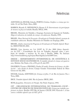 75
Referências
AZEVEDO, Jô, HUZAK, Iolanda, PORTO, Cristina. Serafina e a criança que tra-
balha. 12. ed. São Paulo: Ática, 2000.
BARROS, Ricardo P., MENDONÇA, Rosane S. P. Determinantes da participação
de menores na força de trabalho. Brasília: IPEA, 1990.
BRASIL. Ministério do Trabalho e Emprego. Secretaria de Inspeção do Trabalho.
Mapa de indicativos do trabalho da criança e do adolescente. Brasília, 1999.
BRASIL. Plano Nacional de Prevenção e Erradicação do Trabalho Infantil e proteção do
trabalhador adolescente. Brasília: Ministério do Trabalho em Emprego, 2004.
BRASIL. Análise situacional do Programa de Erradicação do Trabalho Infantil. Brasí-
lia: MDS/UNICEF, 2004.
BRASIL. Leis, decretos etc. Lei 10.097 de 19 dez. 2000 [altera dispositi-
vos da CLT – Consolidação das Leis do Trabalho, dispondo sobre a proi-
bição do trabalho a menores de 16 anos...] Brasília, 2000a. Na Internet:
http://www.fundabrinq.org.br/peac/Base/legislacoes/lei10097.htm.
DIEESE – DEPARTAMENTO INTERSINDICAL DE ESTATÍSTICA E
ESTUDOS SÓCIO-ECONÔMICOS. O trabalho tolerado de crianças até quatorze
anos. Boletim. São Paulo, v.16, n.193, p.6-25, abr.1997.
FALEIROS, Vicente e PRANKE, Charles (Coords). Estatuto da Criança e do Ado-
lescente - uma década de direitos. Campo Grande: Universidade Federal de Mato
Grosso do Sul, 2001.
HUZAK, Iolanda, AZEVEDO, Jô. Crianças de fibra. 3ª ed. Rio de Janeiro: Paz e
Terra, 2000.
IBGE. Trabalho Infantil-2001. Rio de Janeiro: IBGE, 2003.
RUSS, Jacqueline. Dicionário de Filosofia. São Paulo: Scipione, 1994.
OIT - ORGANIZAÇÃO INTERNACIONAL DO TRABALHO; CECIP -
CENTRO DE CRIAÇÃO DE IMAGEM POPULAR. Criança que trabalha com-
promete seu futuro. Brasília: OIT; Rio de Janeiro: CECIP, 1995. Fascículo 1. A luta
contra o trabalho infantil: ações da OIT. p.8-9.
 