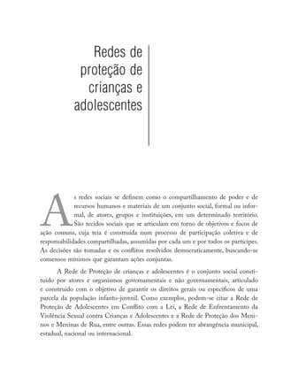 Redes de
proteção de
crianças e
adolescentes
A
s redes sociais se definem como o compartilhamento de poder e de
recursos humanos e materiais de um conjunto social, formal ou infor-
mal, de atores, grupos e instituições, em um determinado território.
São tecidos sociais que se articulam em torno de objetivos e focos de
ação comuns, cuja teia é construída num processo de participação coletiva e de
responsabilidades compartilhadas, assumidas por cada um e por todos os partícipes.
As decisões são tomadas e os conflitos resolvidos democraticamente, buscando-se
consensos mínimos que garantam ações conjuntas.
A Rede de Proteção de crianças e adolescentes é o conjunto social consti-
tuído por atores e organismos governamentais e não governamentais, articulado
e construído com o objetivo de garantir os direitos gerais ou específicos de uma
parcela da população infanto-juvenil. Como exemplos, podem-se citar a Rede de
Proteção de Adolescentes em Conflito com a Lei, a Rede de Enfrentamento da
Violência Sexual contra Crianças e Adolescentes e a Rede de Proteção dos Meni-
nos e Meninas de Rua, entre outras. Essas redes podem ter abrangência municipal,
estadual, nacional ou internacional.
 