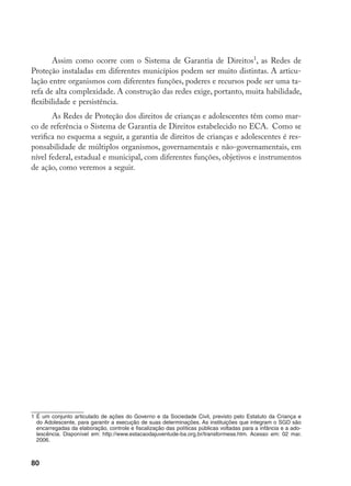 80
Assim como ocorre com o Sistema de Garantia de Direitos
, as Redes de
Proteção instaladas em diferentes municípios podem ser muito distintas. A articu-
lação entre organismos com diferentes funções, poderes e recursos pode ser uma ta-
refa de alta complexidade. A construção das redes exige, portanto, muita habilidade,
flexibilidade e persistência.
As Redes de Proteção dos direitos de crianças e adolescentes têm como mar-
co de referência o Sistema de Garantia de Direitos estabelecido no ECA. Como se
verifica no esquema a seguir, a garantia de direitos de crianças e adolescentes é res-
ponsabilidade de múltiplos organismos, governamentais e não-governamentais, em
nível federal, estadual e municipal, com diferentes funções, objetivos e instrumentos
de ação, como veremos a seguir.
	É um conjunto articulado de ações do Governo e da Sociedade Civil, previsto pelo Estatuto da Criança e
do Adolescente, para garantir a execução de suas determinações. As instituições que integram o SGD são
encarregadas da elaboração, controle e fiscalização das políticas públicas voltadas para a infância e a ado-
lescência. Disponível em: http://www.estacaodajuventude-ba.org.br/transformese.htm. Acesso em: 02 mar.
2006.
 