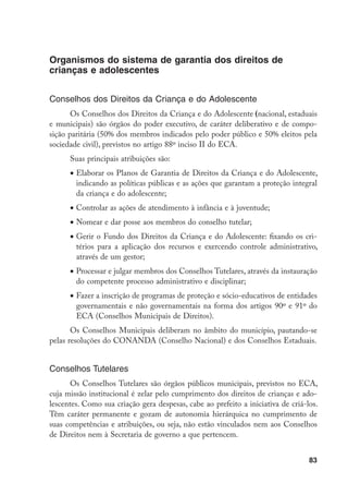 83
Organismos do sistema de garantia dos direitos de
crianças e adolescentes
Conselhos dos Direitos da Criança e do Adolescente
Os Conselhos dos Direitos da Criança e do Adolescente (nacional, estaduais
e municipais) são órgãos do poder executivo, de caráter deliberativo e de compo-
sição paritária (50% dos membros indicados pelo poder público e 50% eleitos pela
sociedade civil), previstos no artigo 88º inciso II do ECA.
Suas principais atribuições são:
•	Elaborar os Planos de Garantia de Direitos da Criança e do Adolescente,
indicando as políticas públicas e as ações que garantam a proteção integral
da criança e do adolescente;
•	Controlar as ações de atendimento à infância e à juventude;
•	Nomear e dar posse aos membros do conselho tutelar;
•	Gerir o Fundo dos Direitos da Criança e do Adolescente: fixando os cri-
térios para a aplicação dos recursos e exercendo controle administrativo,
através de um gestor;
•	Processar e julgar membros dos Conselhos Tutelares, através da instauração
do competente processo administrativo e disciplinar;
•	Fazer a inscrição de programas de proteção e sócio-educativos de entidades
governamentais e não governamentais na forma dos artigos 90º e 91º do
ECA (Conselhos Municipais de Direitos).
Os Conselhos Municipais deliberam no âmbito do município, pautando-se
pelas resoluções do CONANDA (Conselho Nacional) e dos Conselhos Estaduais.
Conselhos Tutelares
Os Conselhos Tutelares são órgãos públicos municipais, previstos no ECA,
cuja missão institucional é zelar pelo cumprimento dos direitos de crianças e ado-
lescentes. Como sua criação gera despesas, cabe ao prefeito a iniciativa de criá-los.
Têm caráter permanente e gozam de autonomia hierárquica no cumprimento de
suas competências e atribuições, ou seja, não estão vinculados nem aos Conselhos
de Direitos nem à Secretaria de governo a que pertencem.
 