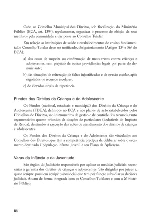 84
Cabe ao Conselho Municipal dos Direitos, sob fiscalização do Ministério
Público (ECA, art. 139º), regulamentar, organizar o processo de eleição de seus
membros pela comunidade e dar posse ao Conselho Tutelar.
Em relação às instituições de saúde e estabelecimentos de ensino fundamen-
tal, o Conselho Tutelar deve ser notificado, obrigatoriamente (Artigos 13º e 56º do
ECA):
a)	 dos casos de suspeita ou confirmação de maus tratos contra crianças e
adolescentes, sem prejuízo de outras providências legais por parte do de-
nunciante;
b) das situações de reiteração de faltas injustificadas e de evasão escolar, após
esgotados os recursos escolares;
c)	de elevados níveis de repetência.
Fundos dos Direitos da Criança e do Adolescente
Os Fundos (nacional, estaduais e municipal) dos Direitos da Criança e do
Adolescente (FDCA), definidos no ECA e nos planos de ação estabelecidos pelos
Conselhos de Direitos, são instrumentos de gestão e de controle dos recursos, tanto
orçamentários quanto oriundos de doações de particulares (dedutíveis do Imposto
de Renda), destinados à execução das ações de atendimento dos direitos de crianças
e adolescentes.
Os Fundos dos Direitos da Criança e do Adolescente são vinculados aos
Conselhos dos Direitos, que têm a competência precípua de deliberar sobre o orça-
mento destinado à população infanto-juvenil e seu Plano de Aplicação.
Varas da Infância e da Juventude
São órgãos do Judiciário responsáveis por aplicar as medidas judiciais neces-
sárias à garantia dos direitos de crianças e adolescentes. São dirigidas por juízes e,
quase sempre, possuem equipe psicossocial que tem por função subsidiar as decisões
judiciais. Atuam de forma integrada com os Conselhos Tutelares e com o Ministé-
rio Público.
 