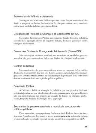 85
Promotorias da Infância e Juventude
São órgãos do Ministério Público que têm como função institucional de-
fender e assegurar os direitos fundamentais de crianças e adolescentes, através da
aplicação de medidas judiciais previstas no ECA.
Delegacias de Proteção à Criança e ao Adolescente (DPCA)
São órgãos da Segurança Pública que exercem a função de polícia judiciária,
cabendo-lhe a apuração, através de Inquérito Policial, de ilícitos cometidos contra
crianças e adolescentes.
Fóruns dos Direitos da Criança e do Adolescente (Fórum DCA)
São articulações nacionais, estaduais ou municipais de entidades governa-
mentais e não governamentais de defesa dos direitos de crianças e adolescentes.
Centros de Defesa
São organizações não governamentais que atuam no campo da defesa jurídica
de crianças e adolescentes que têm seus direitos violados. Atuam, também, na divul-
gação dos direitos infanto-juvenis, na sensibilização da população local sobre esses
direitos e no controle da execução das políticas públicas.
Defensoria Pública
A Defensoria Pública é um órgão do Judiciário que visa garantir o direito de
assistência jurídica aos que não dispõem de meios para contratar advogado. Embora
não atue exclusivamente nas situações de violação de direitos de crianças e adoles-
centes, faz parte da Rede de Proteção dessa população.
Secretarias de governo estaduais e municipais executoras de
políticas públicas
Essas secretarias, como organismos fundamentais da Rede de Proteção, têm a
função de Atendimento, de garantir o acesso a saúde, educação, assistência, cultura,
profissionalização e proteção especial, ou seja, aos direitos assegurados no ECA.
 