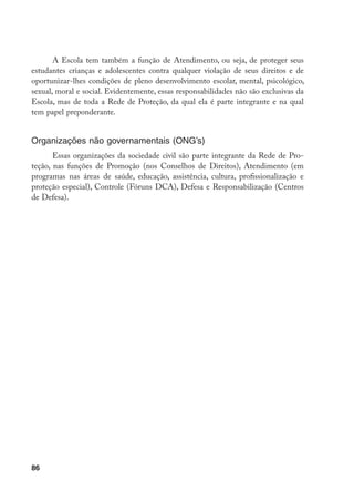 86
A Escola tem também a função de Atendimento, ou seja, de proteger seus
estudantes crianças e adolescentes contra qualquer violação de seus direitos e de
oportunizar-lhes condições de pleno desenvolvimento escolar, mental, psicológico,
sexual, moral e social. Evidentemente, essas responsabilidades não são exclusivas da
Escola, mas de toda a Rede de Proteção, da qual ela é parte integrante e na qual
tem papel preponderante.
Organizações não governamentais (ONG’s)
Essas organizações da sociedade civil são parte integrante da Rede de Pro-
teção, nas funções de Promoção (nos Conselhos de Direitos), Atendimento (em
programas nas áreas de saúde, educação, assistência, cultura, profissionalização e
proteção especial), Controle (Fóruns DCA), Defesa e Responsabilização (Centros
de Defesa).
 