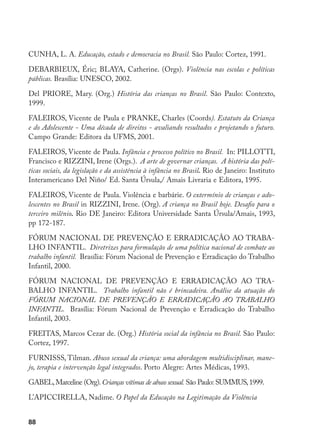 88
CUNHA, L. A. Educação, estado e democracia no Brasil. São Paulo: Cortez, 1991.
DEBARBIEUX, Éric; BLAYA, Catherine. (Orgs). Violência nas escolas e políticas
públicas. Brasília: UNESCO, 2002.
Del PRIORE, Mary. (Org.) História das crianças no Brasil. São Paulo: Contexto,
1999.
FALEIROS, Vicente de Paula e PRANKE, Charles (Coords). Estatuto da Criança
e do Adolescente - Uma década de direitos - avaliando resultados e projetando o futuro.
Campo Grande: Editora da UFMS, 2001.
FALEIROS, Vicente de Paula. Infância e processo político no Brasil. In: PILLOTTI,
Francisco e RIZZINI, Irene (Orgs.). A arte de governar crianças. A história das polí-
ticas sociais, da legislação e da assistência à infância no Brasil. Rio de Janeiro: Instituto
Interamericano Del Niño/ Ed. Santa Úrsula,/ Amais Livraria e Editora, 1995.
FALEIROS, Vicente de Paula. Violência e barbárie. O extermínio de crianças e ado-
lescentes no Brasil in RIZZINI, Irene. (Org). A criança no Brasil hoje. Desafio para o
terceiro milênio. Rio DE Janeiro: Editora Universidade Santa Úrsula/Amais, 1993,
pp 172-187.
FÓRUM NACIONAL DE PREVENÇÃO E ERRADICAÇÃO AO TRABA-
LHO INFANTIL. Diretrizes para formulação de uma política nacional de combate ao
trabalho infantil. Brasília: Fórum Nacional de Prevenção e Erradicação do Trabalho
Infantil, 2000.
FÓRUM NACIONAL DE PREVENÇÃO E ERRADICAÇÃO AO TRA-
BALHO INFANTIL. Trabalho infantil não é brincadeira. Análise da atuação do
FÓRUM NACIONAL DE PREVENÇÃO E ERRADICAÇÃO AO TRABALHO
INFANTIL. Brasília: Fórum Nacional de Prevenção e Erradicação do Trabalho
Infantil, 2003.
FREITAS, Marcos Cezar de. (Org.) História social da infância no Brasil. São Paulo:
Cortez, 1997.
FURNISSS, Tilman. Abuso sexual da criança: uma abordagem multidisciplinar, mane-
jo, terapia e intervenção legal integrados. Porto Alegre: Artes Médicas, 1993.
GABEL,Marceline (Org).Crianças vítimas de abuso sexual. São Paulo: SUMMUS,1999.
L’APICCIRELLA, Nadime. O Papel da Educação na Legitimação da Violência
 