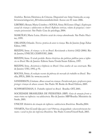 89
Simbólica. Revista Eletrônica de Ciências. Disponível em: http://www.cdcc.sc.usp.
br/ciencia/artigos/art_20/violenciasimbolo.html. Acesso em 01 maio 2006.
LIBÓRIO, Renata Maria Coimbra e SOUSA, Sônia M.Gomes (Orgs). Exploração
sexual de crianças e adolescentes no Brasil. Reflexões teóricas, relatos de pesquisas e inter-
venções psicossociais. São Paulo: Casa do psicólogo, 2004.
MARCÍLIO, Maria Luiza. História social da criança abandonada. São Paulo: Huci-
tec, 1999.
ORLANDI, Orlando. Teoria e prática do amor à criança. Rio de Janeiro: Jorge Zahar
Editor, 1985.
RIZZINI, Irene. A criança e a lei no Brasil. Revisitando a história (1822-2000). Rio
de Janeiro, UNICEF, CESPI/USU, 2000.
RIZZINI, Irene. O século perdido. Raízes históricas das políticas públicas para a infân-
cia no Brasil. Rio de Janeiro: Editora Santa Úrsula/Amais Editora, 1997.
RIZZINI, Irma. Assistência à Infância no Brasil. Uma análise de sua construção. Rio
de Janeiro: USU, 1993, p 91.
ROCHA, Sônia. A evolução recente da pobreza do mercado de trabalho no Brasil. Bra-
sília, IPEA, 2000. In: www.no.com.br
SANDERSON, Cristiane. Abuso sexual em crianças. Fortalecendo pais e professores para
proteger crianças de abusos sexuais. São Paulo: M. Books do Brasil Editora, 2005.
SCHWARTZMAN, S. Trabalho infantil no Brasil. Brasília: OIT, 2001.
SOCIEDADE BRASILEIRA DE PEDIATRIA (SBP). Guia de atuação frente a
maus-tratos na infância e na adolescência. Rio de Janeiro: SBP/Brasília: Ministério da
Saúde, 2001.
UNICEF. Relatório da situação da infância e adolescência Brasileiras. Brasília,2004.
VIVARTA, Veet (Coord) Que país é este? Pobreza, desigualdade e desenvolvimento hu-
mano e social no foco da imprensa Brasileira. São Paulo: Cortez/Unicef/Andi, 2003.
 