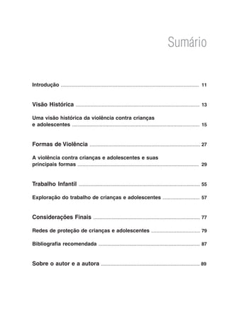 Sumário
Introdução ......................................................................................................... 	11
Visão Histórica .............................................................................................. 13
Uma visão histórica da violência contra crianças
e adolescentes ........................................................................................ 15
Formas de Violência .................................................................................... 27
A violência contra crianças e adolescentes e suas
principais formas ............................................................................................ 29
Trabalho Infantil ............................................................................................ 55
Exploração do trabalho de crianças e adolescentes ............................ 57
Considerações Finais .................................................................................77
Redes de proteção de crianças e adolescentes .....................................79
Bibliografia recomendada ............................................................................. 87
Sobre o autor e a autora ........................................................................... 89
 