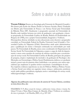 Sobre o autor e a autora
Vicente Faleiros Doutor em Sociologia pela Université de Montréal (Canadá) e
Pós-doutor pela Écoles des Hautes Études en Sciences Sociales (Paris). Graduado
em Direito pela Universidade de Franca e em Serviço Social pela Universidade
de Ribeirão Preto (SP). Atualmente é pesquisador associado da Universidade de
Brasília, onde também lecionou nos níveis de graduação e pós-graduação e docen-
te-pesquisador da Universidade Católica de Brasília. Bolsista de Produtividade em
Pesquisa do CNPq com o projeto Geracionalidade, Imaginário e Violência.
Desempenhou diversas atividades na área educacional, como docente e pesquisador
convidado na Universidade Federal da Paraíba, Université Laval (Canadá) e Uni-
versidad Católica de Valparaiso (Chile). Desenvolveu ainda ações administrativas
para a qualificação do ensino e formação continuada nas universidades por onde
passou. Na Universidade de Brasília, atuou como coordenador do Departamento de
Serviço Social. Na Universidade de Valparaiso, ocupou o cargo de chefe de departa-
mento e atuou como membro da comissão de reforma curricular para a reconceitu-
ação do serviço social. Na Universidade Católica de Brasília, participou dos projetos
de pesquisa, criação e implantação do mestrado e da graduação de Psicologia e dos
Mestrados em Gerontologia e Política Social. Paralelamente, dedicou-se à produção
textual e possui mais de quarenta obras (individuais e em parceria com outros espe-
cialistas) que ampliaram os quadros teórico-conceituais e metodológicos da área.
Sua trajetória evidencia experiências na área de Políticas Públicas, Políticas Sociais
e Serviço Social com ênfase nos seguintes temas: criança e adolescente, assistência
social, saúde pública, previdência, regulação, teoria e metodologia do serviço social,
velhice/gerontologia e violência.
Algumas das publicações mais relevantes de autoria de Vicente Faleiros, correlatas
ao tema dessa obra, são:
FALEIROS, V. P. Abuso sexual de crianças e adolescentes: trama, drama e trauma. In:
LIana F Costa e Tânia Mara Campos de Almeida. (Org.). Violência no cotidiano:
do risco á proteção. 1 ed. Brasília, 2005, v.1, p. 107-124
 