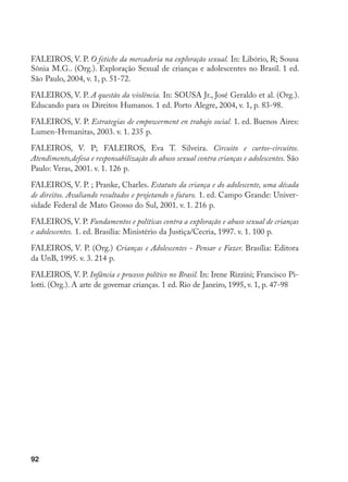 92
FALEIROS, V. P. O fetiche da mercadoria na exploração sexual. In: Libório, R; Sousa
Sônia M.G.. (Org.). Exploração Sexual de crianças e adolescentes no Brasil. 1 ed.
São Paulo, 2004, v. 1, p. 51-72.
FALEIROS, V. P. A questão da violência. In: SOUSA Jr., José Geraldo et al. (Org.).
Educando para os Direitos Humanos. 1 ed. Porto Alegre, 2004, v. 1, p. 83-98.
FALEIROS, V. P. Estrategias de empowerment en trabajo social. 1. ed. Buenos Aires:
Lumen-Hvmanitas, 2003. v. 1. 235 p.
FALEIROS, V. P; FALEIROS, Eva T. Silveira. Circuito e curtos-circuitos.
Atendimento,defesa e responsabilização do abuso sexual contra crianças e adolescentes. São
Paulo: Veras, 2001. v. 1. 126 p.
FALEIROS, V. P. ; Pranke, Charles. Estatuto da criança e do adolescente, uma década
de direitos. Avaliando resultados e projetando o futuro. 1. ed. Campo Grande: Univer-
sidade Federal de Mato Grosso do Sul, 2001. v. 1. 216 p.
FALEIROS, V. P. Fundamentos e políticas contra a exploração e abuso sexual de crianças
e adolescentes. 1. ed. Brasília: Ministério da Justiça/Cecria, 1997. v. 1. 100 p.
FALEIROS, V. P. (Org.) Crianças e Adolescentes - Pensar e Fazer. Brasília: Editora
da UnB, 1995. v. 3. 214 p.
FALEIROS, V. P. Infância e processo político no Brasil. In: Irene Rizzini; Francisco Pi-
lotti. (Org.). A arte de governar crianças. 1 ed. Rio de Janeiro, 1995, v. 1, p. 47-98
 