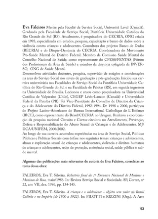 93
Eva Faleiros Mestre pela Faculté de Service Social, Université Laval (Canadá).
Graduada pela Faculdade de Serviço Social, Pontifícia Universidade Católica do
Rio Grande do Sul (RS). Atualmente, é pesquisadora do CECRIA, ONG criada
em 1993, especializada em estudos, pesquisa, capacitação e banco de dados sobre a
violência contra crianças e adolescentes. Consultora dos projetos Banco de Dados
(RECRIA) e do Disque-Denúncia do CECRIA. Coordenadora do Movimento
Pró-Saúde Mental do Distrito Federal. Membro da Comissão Saúde Mental do
Conselho Nacional de Saúde, como representante do CFESS/FENTAS (Fórum
dos Profissionais da Área da Saúde) e membro da diretoria colegiada da INVER-
SO, ONG de Saúde Mental.
Desenvolveu atividades docentes, pesquisa, supervisão de estágios e coordenações
na área do Serviço Social nos níveis de graduação e pós-graduação. Iniciou sua car-
reira universitária nas Faculdades de Serviço Social da Pontifícia Universidade Ca-
tólica do Rio Grande do Sul e na Faculdade de Pelotas (RS), em seguida ingressou
na Universidade de Brasília. Lecionou e atuou como pesquisadora na Universidad
Católica de Valparaiso (Chile), CEGEP Lévis-Lauzon (Canadá) e Universidade
Federal da Paraíba (PB). Foi Vice-Presidente do Conselho de Direitos da Crian-
ça e do Adolescente do Distrito Federal, 1992-1994. De 1998 a 2000, participou
do Projeto Latino-Americano do Bureau International Catholique de L`Enfance
(BICE), como representante do Brasil/CECRIA no Uruguai. Realizou a coordena-
ção da pesquisa nacional Circuito e Curtos-circuitos no Atendimento, Prevenção,
Defesa e Responsabilização do Abuso Sexual de Crianças e de Adolescentes. MJ/
DCA/UNIFEM, 2000/2002.
Ao longo de sua carreira acumulou experiências na área de Serviço Social, Políticas
Públicas e Políticas Sociais com ênfase nos seguintes temas: crianças e adolescentes,
abuso e exploração sexual de crianças e adolescentes, violência e direitos humanos
de crianças e adolescentes, redes de proteção, assistência social, saúde pública e saú-
de mental.
Algumas das publicações mais relevantes de autoria de Eva Faleiros, correlatas ao
tema dessa obra:
FALEIROS, Eva T. Silveira. Relatório final do 1º Encontro Nacional de Meninos e
Meninas de Rua, maio/1986. In: Revista Serviço Social e Sociedade. SP, Cortez, nº
22, ano VII, dez. 1986, pp. 134-145.
FALEIROS, Eva T. Silveira. A criança e o adolescente – objetos sem valor no Brasil
Colônia e no Império (de 1500 a 1922). In: PILOTTI e RIZZINI (Org.). A Arte
 