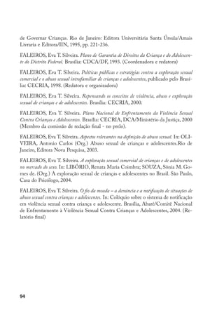 94
de Governar Crianças. Rio de Janeiro: Editora Universitária Santa Úrsula/Amais
Livraria e Editora/IIN, 1995, pp. 221-236.
FALEIROS, Eva T. Silveira. Plano de Garantia de Direitos da Criança e do Adolescen-
te do Distrito Federal. Brasília: CDCA/DF, 1993. (Coordenadora e redatora)
FALEIROS, Eva T. Silveira. Políticas públicas e estratégias contra a exploração sexual
comercial e o abuso sexual intrafamiliar de crianças e adolescentes, publicado pelo Brasí-
lia: CECRIA, 1998. (Redatora e organizadora)
FALEIROS, Eva T. Silveira. Repensando os conceitos de violência, abuso e exploração
sexual de crianças e de adolescentes. Brasília: CECRIA, 2000.
FALEIROS, Eva T. Silveira. Plano Nacional de Enfrentamento da Violência Sexual
Contra Crianças e Adolescentes. Brasília: CECRIA, DCA/Ministério da Justiça, 2000
(Membro da comissão de redação final - no prelo).
FALEIROS, Eva T. Silveira. Aspectos relevantes na definição de abuso sexual. In: OLI-
VEIRA, Antonio Carlos (Org.) Abuso sexual de crianças e adolescentes.Rio de
Janeiro, Editora Nova Pesquisa, 2003.
FALEIROS, Eva T. Silveira. A exploração sexual comercial de crianças e de adolescentes
no mercado do sexo. In: LIBÓRIO, Renata Maria Coimbra; SOUZA, Sônia M. Go-
mes de. (Org.) A exploração sexual de crianças e adolescentes no Brasil. São Paulo,
Casa do Psicólogo, 2004.
FALEIROS, Eva T. Silveira. O fio da meada – a denúncia e a notificação de situações de
abuso sexual contra crianças e adolescentes. In: Colóquio sobre o sistema de notificação
em violência sexual contra criança e adolescente. Brasília, Abaré/Comitê Nacional
de Enfrentamento à Violência Sexual Contra Crianças e Adolescentes, 2004. (Re-
latório final)
 