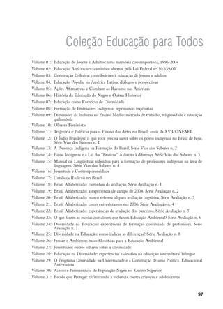 97
Este livro foi composto em
Adobe Caslon Pro e Helvética.
Papel miolo ofset 90 g.
Para Mec/Bid/Unesco e para
a Editora Publisher Brasil,
no outono de 2007.
Coleção Educação para Todos
Volume 01: Educação de Jovens e Adultos: uma memória contemporânea, 1996-2004
Volume 02: Educação Anti-racista: caminhos abertos pela Lei Federal nº 10.639/03
Volume 03: Construção Coletiva: contribuições à educação de jovens e adultos
Volume 04: Educação Popular na América Latina: diálogos e perspectivas
Volume 05: Ações Afirmativas e Combate ao Racismo nas Américas
Volume 06: História da Educação do Negro e Outras Histórias
Volume 07: Educação como Exercício de Diversidade
Volume 08: Formação de Professores Indígenas: repensando trajetórias
Volume 09: Dimensões da Inclusão no Ensino Médio: mercado de trabalho, religiosidade e educação
quilombola
Volume 10: Olhares Feministas
Volume 11: Trajetória e Políticas para o Ensino das Artes no Brasil: anais da XV CONFAEB
Volume 12: O Índio Brasileiro: o que você precisa saber sobre os povos indígenas no Brasil de hoje.
Série Vias dos Saberes n. 1
Volume 13: A Presença Indígena na Formação do Brasil. Série Vias dos Saberes n. 2
Volume 14: Povos Indígenas e a Lei dos “Brancos”: o direito à diferença. Série Vias dos Saberes n. 3
Volume 15: Manual de Lingüística: subsídios para a formação de professores indígenas na área de
linguagem. Série Vias dos Saberes n. 4
Volume 16: Juventude e Contemporaneidade
Volume 17: Católicos Radicais no Brasil
Volume 18: Brasil Alfabetizado: caminhos da avaliação. Série Avaliação n. 1
Volume 19: Brasil Alfabetizado: a experiência de campo de 2004. Série Avaliação n. 2
Volume 20: Brasil Alfabetizado: marco referencial para avaliação cognitiva. Série Avaliação n. 3
Volume 21: Brasil Alfabetizado: como entrevistamos em 2006. Série Avaliação n. 4
Volume 22: Brasil Alfabetizado: experiências de avaliação dos parceiros. Série Avaliação n. 5
Volume 23: O que fazem as escolas que dizem que fazem Educação Ambiental? Série Avaliação n. 6
Volume 24: Diversidade na Educação: experiências de formação continuada de professores. Série
Avaliação n. 7
Volume 25: Diversidade na Educação: como indicar as diferenças? Série Avaliação n. 8
Volume 26: Pensar o Ambiente: bases filosóficas para a Educação Ambiental
Volume 27: Juventudes: outros olhares sobre a diversidade
Volume 28: Educação na Diversidade: experiências e desafios na educação intercultural bilíngüe
Volume 29: O Programa Diversidade na Universidade e a Construção de uma Política Educacional
Anti-racista
Volume 30: Acesso e Permanência da População Negra no Ensino Superior
Volume 31: Escola que Protege: enfrentando a violência contra crianças e adolescentes
 
