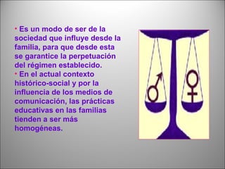 • Es un modo de ser de la
sociedad que influye desde la
familia, para que desde esta
se garantice la perpetuación
del régimen establecido.
• En el actual contexto
histórico-social y por la
influencia de los medios de
comunicación, las prácticas
educativas en las familias
tienden a ser más
homogéneas.
 