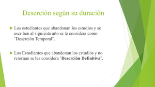 Deserción según su duración
 Los estudiantes que abandonan los estudios y se
escriben al siguiente año se le considera como
¨Deserción Temporal¨.
 Los Estudiantes que abandonan los estudios y no
retornan se les considera ¨Deserción Definitiva¨.
 