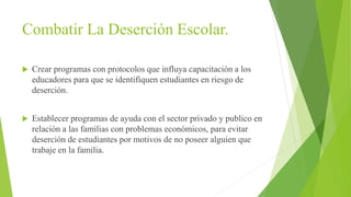 Combatir La Deserción Escolar.
 Crear programas con protocolos que influya capacitación a los
educadores para que se identifiquen estudiantes en riesgo de
deserción.
 Establecer programas de ayuda con el sector privado y publico en
relación a las familias con problemas económicos, para evitar
deserción de estudiantes por motivos de no poseer alguien que
trabaje en la familia.
 