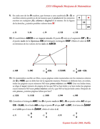 XXII Olimpiada Mexicana de Matemáticas


9. En cada uno de los 9 cuadros, que forman a una cuadrícula 3 x 3, se
   escriben enteros positivos de tal manera que el producto de los números         6         N
   escritos en cualquier fila, columna o diagonal es el mismo. En la figura
                                                                                       12
   de la derecha, ¿cuántos posibles valores tiene N?
                                                                                             24

    a) 3             b) 6                c) 9            d) 12            e) 15

10. El cuadrilátero ABCD es un trapecio isósceles. El punto C está en el segmento DF y B es
    el punto medio de la hipotenusa DE del triángulo rectángulo DEF. Obtén el valor de CF,
    en términos de los valores de los lados de ABCD.




                                              1                                1
    a) AB            b) BC               c)     (CD)
                                                 C       d) 2(AB)
                                                              A           e)     (AB + CD)
                                                                                  A
                                              2                                2

11. Un matemático escribe un libro, cuyas páginas están numeradas con los números enteros
    del 2 al 400, que se debe leer de la siguiente manera: Primero se deberán leer, en orden,
    todas las páginas cuyos números NO sean primos relativos con 400. Una vez leídas éstas,
    se elige el mayor número de página de las que NO se han leído y se leen todas las páginas
    cuyos números NO sean primos relativos con él y que NO se hayan leído antes. Después de
    este proceso, ¿cuántas páginas faltan por leer?

    a) 121           b) 112              c) 103          d) 94            e) 85

12. Considera el triángulo ABC. Sea D el punto medio de BC y E un punto sobre AC tal que
   CE = 3(AE). En el lado AB se elige el punto F tal que AF = r(BF). Si el área de ∆DEF
   es el doble que el área de   ∆BDF, obtén el valor de r.
                          5                   7                                7
    a) 1             b)                  c)              d) 3             e)
                          3                   3                                2

                                                                Examen Escolar 2008, Puebla.
 