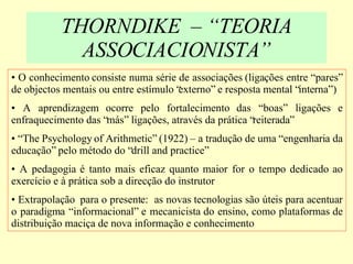 THORNDIKE  – “TEORIA ASSOCIACIONISTA” O conhecimento consiste numa série de associações (ligações entre “pares” de objectos mentais ou entre estímulo “externo” e resposta mental “interna”) A aprendizagem ocorre pelo fortalecimento das “boas” ligações e enfraquecimento das “más” ligações, através da prática “reiterada” “ The Psychology of Arithmetic” (1922) – a tradução de uma “engenharia da educação” pelo método do “drill and practice” A pedagogia é tanto mais eficaz quanto maior for o tempo dedicado ao exercício e à prática sob a direcção do instrutor Extrapolação  para o presente:  as novas tecnologias são úteis para acentuar o paradigma “informacional” e mecanicista do ensino, como plataformas de distribuição maciça de nova informação e conhecimento 