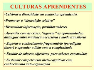CULTURAS APRENDENTES Celebrar a diversidade em contextos aprendentes Promover a “destruição criativa” Disseminar informação, partilhar saberes Aprender com as crises, “agarrar” as oportunidades, distinguir entre mudança necessária e moda transitória Superar o conhecimento fragmentário (paradigma linear) e aprender a lidar com a complexidade Evoluir de saberes objectivos  para saberes construídos Sustentar competências meta-cognitivas com conhecimento auto-organizado 