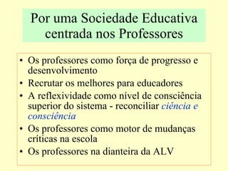 Por uma Sociedade Educativa centrada nos Professores Os professores como força de progresso e desenvolvimento Recrutar os melhores para educadores A reflexividade como nível de consciência superior do sistema - reconciliar  ciência e consciência Os professores como motor de mudanças críticas na escola Os professores na dianteira da ALV 