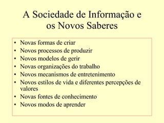 A Sociedade de Informação e os Novos Saberes Novas formas de criar Novos processos de produzir Novos modelos de gerir Novas organizações do trabalho Novos mecanismos de entretenimento Novos estilos de vida e diferentes percepções de valores Novas fontes de conhecimento Novos modos de aprender 