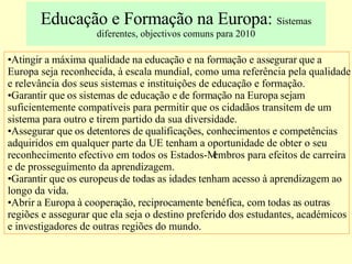 Educação e Formação na Europa:  Sistemas diferentes, objectivos comuns para 2010 Atingir a máxima qualidade na educação e na formação e assegurar que a Europa seja reconhecida, à escala mundial, como uma referência pela qualidade e relevância dos seus sistemas e instituições de educação e formação. Garantir que os sistemas de educação e de formação na Europa sejam suficientemente compatíveis para permitir que os cidadãos transitem de um sistema para outro e tirem partido da sua diversidade. Assegurar que os detentores de qualificações, conhecimentos e competências adquiridos em qualquer parte da UE tenham a oportunidade de obter o seu reconhecimento efectivo em todos os Estados-Membros para efeitos de carreira e de prosseguimento da aprendizagem. Garantir que os europeus de todas as idades tenham acesso à aprendizagem ao longo da vida. Abrir a Europa à cooperação, reciprocamente benéfica, com todas as outras regiões e assegurar que ela seja o destino preferido dos estudantes, académicos e investigadores de outras regiões do mundo. 