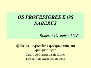 OS PROFESSORES E OS
SABERES
Roberto Carneiro, UCP
@Escola – Aprender a qualquer hora, em
qualquer lugar
Centro de Congressos de Lisboa
Lisboa, 4 de Dezembro de 2003
 
