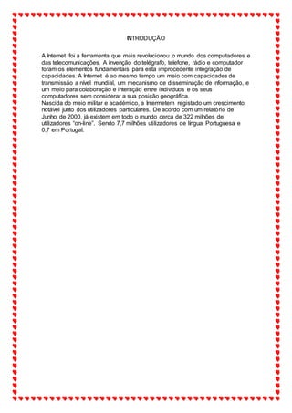 INTRODUÇÃO
A Internet foi a ferramenta que mais revolucionou o mundo dos computadores e
das telecomunicações. A invenção do telégrafo, telefone, rádio e computador
foram os elementos fundamentais para esta improcedente integração de
capacidades. A Internet é ao mesmo tempo um meio com capacidades de
transmissão a nível mundial, um mecanismo de disseminação de informação, e
um meio para colaboração e interação entre indivíduos e os seus
computadores sem considerar a sua posição geográfica.
Nascida do meio militar e académico, a Intermetem registado um crescimento
notável junto dos utilizadores particulares. De acordo com um relatório de
Junho de 2000, já existem em todo o mundo cerca de 322 milhões de
utilizadores “on-line”. Sendo 7,7 milhões utilizadores de língua Portuguesa e
0,7 em Portugal.
 