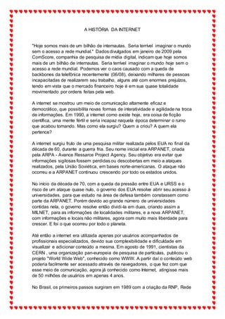 A HISTÓRIA DA INTERNET
"Hoje somos mais de um bilhão de internautas. Seria terrível imaginar o mundo
sem o acesso a rede mundial." Dados divulgados em janeiro de 2009 pela
ComScore, companhia de pesquisa de mídia digital, indicam que hoje somos
mais de um bilhão de internautas. Seria terrível imaginar o mundo hoje sem o
acesso a rede mundial. Podemos ver o caos causado com a queda de
backbones da telefônica recentemente (06/08), deixando milhares de pessoas
incapacitadas de realizarem seu trabalho, alguns até com enormes prejuízos,
tendo em vista que o mercado financeiro hoje é em sua quase totalidade
movimentado por ordens feitas pela web.
A internet se mostrou um meio de comunicação altamente eficaz e
democrático, que possibilita novas formas de interatividade e agilidade na troca
de informações. Em 1990, a internet como existe hoje, era coisa de ficção
científica, uma mente fértil e seria incapaz naquela época determinar o rumo
que acabou tomando. Mas como ela surgiu? Quem a criou? A quem ela
pertence?
A internet surgiu fruto de uma pesquisa militar realizada pelos EUA no final da
década de 60, durante a guerra fria. Seu nome inicial era ARPANET, criada
pela ARPA - Avance Ressarce Project Agency. Seu objetivo era evitar que
informações sigilosas fossem perdidas ou descobertas em meio a ataques
realizados, pela União Soviética, em bases norte-americanas. O ataque não
ocorreu e a ARPANET continuou crescendo por todo os estados unidos.
No início da década de 70, com a queda da pressão entre EUA e URSS e o
risco de um ataque quase nulo, o governo dos EUA resolve abrir seu acesso à
universidades, para que estudo na área de defesa também constassem como
parte da ARPANET. Porém devido ao grande número de universidades
contidas nela, o governo resolve então dividi-la em duas, criando assim a
MILNET, para as informações de localidades militares, e a nova ARPANET,
com informações e locais não militares, agora com muito mais liberdade para
crescer. E foi o que ocorreu por todo o planeta.
Até então a internet era utilizada apenas por usuários acompanhados de
profissionais especializados, devido sua complexibilidade e dificuldade em
visualizar e adicionar conteúdo a mesma. Em agosto de 1991, cientistas da
CERN , uma organização pan-europeia de pesquisa de partículas, publicou o
projeto "World Wide Web", conhecido como WWW. A partir daí o conteúdo web
poderia facilmente ser acessado através de navegadores, o que fez com que
esse meio de comunicação, agora já conhecido como Internet, atingisse mais
de 50 milhões de usuários em apenas 4 anos.
No Brasil, os primeiros passos surgiram em 1989 com a criação da RNP, Rede
 