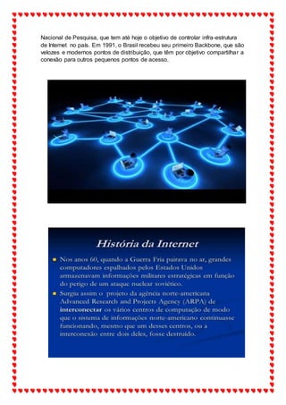 Nacional de Pesquisa, que tem até hoje o objetivo de controlar infra-estrutura
de Internet no país. Em 1991, o Brasil recebeu seu primeiro Backbone, que são
velozes e modernos pontos de distribuição, que têm por objetivo compartilhar a
conexão para outros pequenos pontos de acesso.
 