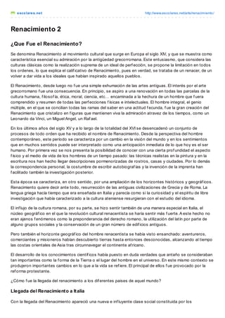 escolares.net http://www.escolares.net/arte/renacimiento/
Renacimiento 2
¿Que Fue el Renacimiento?
Se denomina Renacimiento al movimiento cultural que surge en Europa el siglo XIV, y que se muestra como
característica esencial su admiración por la antigüedad grecorromana. Este entusiasmo, que considera las
culturas clásicas como la realización suprema de un ideal de perf ección, se propone la limitación en todos
los ordenes, lo que explica el calif icativo de Renacimiento, pues en verdad, se trataba de un renacer, de un
volver a dar vida a los ideales que habían inspirado aquellos pueblos.
El Renacimiento, desde luego no f ue una simple exhumación de las artes antiguas. El interés por el arte
grecorromano f ue una consecuencia. En principio, se aspiro a una renovación en todas las parcelas de la
cultura humana, f ilosof ía, ética, moral, ciencia, etc… encaminada a la hechura de un hombre que f uera
comprendido y resumen de todas las perf ecciones f ísicas e intelectuales. El hombre integral, el genio
múltiple, en el que se concilian todas las ramas del saber en una actitud f ecunda, f ue la gran creación del
Renacimiento que cristalizo en f iguras que mantienen viva la admiración atravez de los tiempos, como un
Leonardo da Vinci, un Miguel Angel, un Raf ael.
En los últimos años del siglo XV y a lo largo de la totalidad del XVI se desencadenó un conjunto de
procesos de todo orden que ha recibido el nombre de Renacimiento. Desde la perspectiva del hombre
contemporáneo, este período se caracteriza por un cambio en la visión del mundo y en los sentimientos
que en muchos sentidos puede ser interpretado como una anticipación inmediata de lo que hoy es el ser
humano. Por primera vez se nos presenta la posibilidad de conocer con una cierta prof undidad el aspecto
f ísico y el medio de vida de los hombres de un tiempo pasado: las técnicas realistas en la pintura y en la
escritura nos han hecho llegar descripciones pormenorizadas de rostros, casas y ciudades. Por lo demás
la correspondencia personal, la costumbre de escribir autobiograf ías y la invención de la imprenta han
f acilitado también la investigación posterior.
Esta época se caracteriza, en otro sentido, por una ampliación de los horizontes históricos y geográf icos.
Renacimiento quiere decir ante todo, resurrección de las antiguas civilizaciones de Grecia y de Roma. La
lengua griega hacía tiempo que era enseñada en Italia y parecía como si la curiosidad y el espíritu de libre
investigación que había caracterizado a la cultura ateniense resurgieran con el estudio del idioma.
El inf lujo de la cultura romana, por su parte, se hizo sentir también de una manera especial en Italia, el
núcleo geográf ico en el que la revolución cultural renacentista se haría sentir más f uerte. A este hecho no
eran ajenos f enómenos como la preponderancia del derecho romano, la utilización del latín por parte de
alguno grupos sociales y la conservación de un gran número de edif icios antiguos.
Pero también el horizonte geográf ico del hombre renacentista se había visto ensanchado: aventureros,
comerciantes y misioneros habían descubierto tierras hasta entonces desconocidas, alcanzando al tiempo
las costas orientales de Asia tras circunnavegar el continente af ricano.
El desarrollo de los conocimientos científ icos había puesto en duda verdades que antaño se consideraban
tan importantes como la f orma de la Tierra o el lugar del hombre en el universo. En este mismo contexto se
produjeron importantes cambios en lo que a la vida se ref iere. El principal de ellos f ue provocado por la
ref orma protestante.
¿Cómo f ue la llegada del renacimiento a los dif erentes paises de aquel mundo?
Llegada del Renacimiento a Italia
Con la llegada del Renacimiento apareció una nueva e inf luyente clase social constituida por los
 