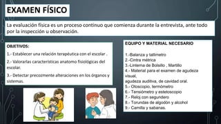 EXAMEN FÍSICO
La evaluación física es un proceso continuo que comienza durante la entrevista, ante todo
por la inspección u observación.
OBJETIVOS:
1.- Establecer una relación terapéutica con el escolar .
2.- Valorarlas características anatomo fisiológicas del
escolar.
3.- Detectar precozmente alteraciones en los órganos y
sistemas.
EQUIPO Y MATERIAL NECESARIO
1.-Balanza y tallimetro
2.-Cintra métrica
3.-Linterna de Bolsillo , Martillo
4.- Material para el examen de agudeza
visual,
agudeza auditiva, de cavidad oral.
5.- Otoscopio, termómetro
6.- Tensiómetro y estetoscopio
7.- Reloj con segundero
8.- Torundas de algodón y alcohol
9.- Camilla y sabanas.
 