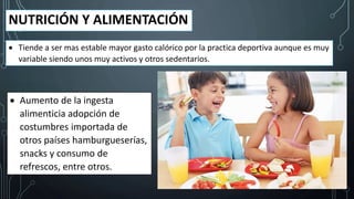 NUTRICIÓN Y ALIMENTACIÓN
 Tiende a ser mas estable mayor gasto calórico por la practica deportiva aunque es muy
variable siendo unos muy activos y otros sedentarios.
 Aumento de la ingesta
alimenticia adopción de
costumbres importada de
otros países hamburgueserías,
snacks y consumo de
refrescos, entre otros.
 