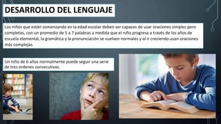 DESARROLLO DEL LENGUAJE
Los niños que están comenzando en la edad escolar deben ser capaces de usar oraciones simples pero
completas, con un promedio de 5 a 7 palabras a medida que el niño progresa a través de los años de
escuela elemental, la gramática y la pronunciación se vuelven normales y al ir creciendo usan oraciones
más complejas.
Un niño de 6 años normalmente puede seguir una serie
de tres ordenes consecutivas.
 