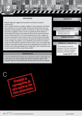 10 Escolares | EBDVAsociación Ministerial de Escuela Dominical
Lección
2
MOTIVACIÓN
FRASE ENLACE
Y hoy escucharemos la historia de un jovencito a quien le pasó algo muy
triste, pero en su caso fue algo más doloroso ¿Quieren saber qué le
sucedió? (Esperar respuestas) Estén atentos para escuchar su historia.
C
omo ya se sabe, el pueblo de Israel es el pueblo
escogido por Dios. Pero a pesar de tener muchos
privilegios de parte de Él, continuamente le
desobedecían y hacían lo malo. En aquel tiempo existían
personas que daban mensajes de parte de Dios. A
estas personas se les llamaba profetas. Y uno de ellos
era Jeremías, quien anunció al pueblo de Judá y a todo
Jerusalén lo que iba a acontecer (Visual 1), por no haberse
arrepentido de hacer lo malo. Jeremías dijo que vendría el
rey de Babilonia a destruir el pueblo, a dejarla en ruinas y
que las personas servirían al rey llamado Nabucodonosor.
¡Imagínense niños! ¡Qué terrible debe haber sido ese
momento en que el lugar donde vivían y aun el lugar donde
adoraban a Dios, serían totalmente destruidos! Pasó un
tiempo, y se cumplió todo lo que Jeremías había dicho.
En ese tiempo también estaba un jovencito llamado
Daniel, quien fue llevado al país de Babilonia (Visual 2).
Él amaba mucho a Dios y lo respetaba. El lugar a donde
lo llevaron tenía otras creencias y costumbres de vida
diferentes. Así que Daniel sufrió porque le cambiaron su
hermoso nombre por uno que no le agradaba mucho,
además le enseñaron una escritura y lengua diferente
quitándole así su identidad; le dieron la comida del rey,
que entendemos era ofrecido a sus ídolos, pero en este
caso Daniel no comió por agradar a Dios y ser fiel a sus
mandatos. En todos estos sucesos, Dios siempre estuvo
con Daniel porque él le era muy fiel. Y por esto le dio
mucha sabiduría para interpretar sueños que nadie más
podía hacerlo.
Un día, Daniel estaba leyendo la Palabra de Dios, y se dio
cuenta de que el mensaje del Señor al profeta Jeremías
decía que el templo de Jerusalén estaría en ruinas durante
setenta años. Entonces, Daniel decidió orar y rogar al
Señor y pedir su ayuda para que Israel sea reconstruido.
Decidió hacer ayuno, es decir no comió nada, y se vistió
con ropas de luto y se puso cenizas en la cabeza (Visual
3), ya que esa era la manera de mostrar su gran dolor
por sufrir las consecuencias del pecado. Oró al Señor y le
confesó todas las faltas que había cometido su pueblo,
él se incluyó también en la desobediencia de su pueblo, y
pidió al Señor misericordia y Él le escuchó.
Elaborar algunas imágenes de acuerdo a la historia narrada a
continuación.
Kevin cumplía 8 años y su papá le regaló un lindo cachorrito. Él estaba
muy contento con su nuevo amigo, le puso de nombre Rufo. Era muy
divertido, siempre saltaba, corría y se movía de un lado a otro. Ambos
se querían y jugaban mucho. Un día, los padres de Kevin salieron a
hacer algunas compras, pero antes de salir le dieron instrucciones de
que se comportara bien y no hiciera travesuras con Rufo. Luego que
se fueron sus padres, Kevin buscó a Rufo y lo llevó al jardín para jugar
con él, y al brincar y correr arruinaron las flores tan lindas que tenía su
mamá. Al llegar sus padres y ver el desastre de sus flores se enojaron
mucho por lo sucedido y decidieron llevar a Rufo a vivir a otro lugar lejos
de Kevin. Todo esto sucedió a causa de la desobediencia de Kevin. A él
le dolió mucho haberse alejado de su amigo Rufo, pero comprendió que
era por causa de su falta. ¿Qué triste verdad?
Enseñarles cómo pueden encontrar
en Cristo la liberación del dolor del
pecado.
PROPÓSITO
LECTURA BÍBLICA
Daniel 9:1-3, 1:4-7;
Jeremías 25:11-13
VERDAD CENTRAL
VERSÍCULO A MEMORIZAR
Es doloroso vivir apartados del Señor.
“Si confesamos nuestros
pecados, Él es fiel y justo para
perdonar nuestros pecados, y
limpiarnos de toda maldad.”
1 Juan 1:9 (RV 1960)
¡NO QUIERO ALEJARME DE TI!
HISTORIA BÍBLICA
 
