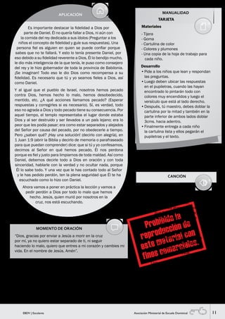 11EBDV | Escolares Asociación Ministerial de Escuela Dominical
MOMENTO DE ORACIÓN
“Dios, gracias por enviar a Jesús a morir en la cruz
por mí, ya no quiero estar separado de ti, ni seguir
haciendo lo malo, quiero que entres a mi corazón y cambies mi
vida. En el nombre de Jesús. Amén”.
MANUALIDAD
SUGERENCIA PARA EL MAESTRO
Antes de iniciar la oración explicarles lo que es recibir a Cristo en su
corazón.
APLICACIÓN
Es importante destacar la fidelidad a Dios por
parte de Daniel. Él no quería fallar a Dios, ni aún con
la comida del rey dedicada a sus ídolos (Preguntar a los
niños el concepto de fidelidad y guíe sus respuestas). Una
persona fiel es alguien en quien se puede confiar porque
sabes que no te fallará. Y esto lo tenía presente Daniel, por
eso debido a su fidelidad reverente a Dios, Él lo bendijo mucho,
le dio más inteligencia de la que tenía, le puso como consejero
del rey y le hizo gobernador de toda la provincia de Babilonia.
¡Se imaginan! Todo eso le dio Dios como recompensa a su
fidelidad. Es necesario que tú y yo seamos fieles a Dios, así
como Daniel.
Y al igual que el pueblo de Israel, nosotros hemos pecado
contra Dios, hemos hecho lo malo, hemos desobedecido,
mentido, etc. ¿A qué acciones llamamos pecado? (Esperar
respuestas y corregirles si es necesario). Sí, es verdad, todo
eso no agrada a Dios y todo pecado tiene su consecuencia. Por
aquel tiempo, el templo representaba el lugar donde estaba
Dios y al ser destruido y ser llevados a un país lejano; era lo
peor que les podía pasar; era como estar separados y alejados
del Señor por causa del pecado, por no obedecerle a tiempo.
Pero ¿saben qué? ¡Hay una solución! (decirlo con alegría), en
1 Juan 1:9 (abrir la Biblia y decirlo de memoria o parafraseado
para que puedan comprender) dice: que si tú y yo confesamos,
decimos al Señor en qué hemos pecado, Él nos perdona
porque es fiel y justo para limpiarnos de toda maldad. Así como
Daniel, debemos decirle todo a Dios en oración y con toda
sinceridad, hablarle con la verdad y no ocultar nada, porque
Él lo sabe todo. Y una vez que le has contado todo al Señor
y le has pedido perdón, ten la plena seguridad que Él te ha
escuchado como lo hizo con Daniel.
Ahora vamos a poner en práctica la lección y vamos a
pedir perdón a Dios por todo lo malo que hemos
hecho. Jesús, quien murió por nosotros en la
cruz, nos está escuchando.
CANCIÓN
CRISTO SALVADOR
Cristo Salvador,
es la obra más grande y completa
que Dios hace por amor,
al enviar a su único Hijo
a morir en la cruz.
Cristo Salvador,
es la muestra de misericordia
que a los hombres regaló
ofrendando la sangre preciosa
de su Hijo Jesús.
Con amor profundo y sincero
Me presento hoy ante Ti
Te ofrezco todo lo que tengo
Haz tu voluntad en mí.
Oh Jesús yo te entrego mi vida,
eres todo para mí.
Materiales
TARJETA
- Tijera
- Goma
- Cartulina de color
- Colores y plumones
- Una copia de la hoja de trabajo para
cada niño.
•	Pide a los niños que lean y respondan
las preguntas.
•	Luego deben ubicar las respuestas
en el pupiletras, cuando las hayan
encontrado lo pintarán todo con
colores muy encendidos y luego el
versículo que está al lado derecho.
•	Después, tú maestro, debes doblar la
cartulina por la mitad y también en la
parte inferior de ambos lados doblar
3cms. hacia adentro.
•	Finalmente entrega a cada niño
la cartulina lista y ellos pegarán el
pupiletras y el texto.
Desarrollo
Respuestasdelpupiletras:
1.-Israel2.-Profetas3.-Jeremías
4.-Daniel5.-Fidelidad6.-Reconstruido
7.-Confesó
 