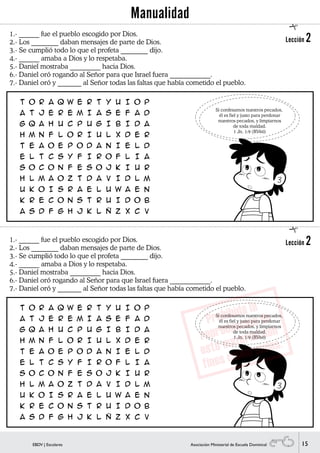 15EBDV | Escolares Asociación Ministerial de Escuela Dominical
1.- ______ fue el pueblo escogido por Dios.
2.- Los ________ daban mensajes de parte de Dios.
3.- Se cumplió todo lo que el profeta ________ dijo.
4.- ______ amaba a Dios y lo respetaba.
5.- Daniel mostraba _________ hacia Dios.
6.- Daniel oró rogando al Señor para que Israel fuera ____________.
7.- Daniel oró y _______ al Señor todas las faltas que había cometido el pueblo.
Si confesamos nuestros pecados,
él es fiel y justo para perdonar
nuestros pecados, y limpiarnos
de toda maldad.
1 Jn. 1:9 (RV60)
1.- ______ fue el pueblo escogido por Dios.
2.- Los ________ daban mensajes de parte de Dios.
3.- Se cumplió todo lo que el profeta ________ dijo.
4.- ______ amaba a Dios y lo respetaba.
5.- Daniel mostraba _________ hacia Dios.
6.- Daniel oró rogando al Señor para que Israel fuera ____________.
7.- Daniel oró y _______ al Señor todas las faltas que había cometido el pueblo.
Si confesamos nuestros pecados,
él es fiel y justo para perdonar
nuestros pecados, y limpiarnos
de toda maldad.
1 Jn. 1:9 (RV60)
Lección 2
Lección 2


Manualidad
 