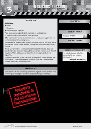 16 Escolares | EBDVAsociación Ministerial de Escuela Dominical
Lección
3
MOTIVACIÓN
FRASE ENLACE
En la historia de hoy tuvieron que construir algo así como ustedes, pero
veamos que usaron para construir, estén atentos y lo sabremos.
H
oy conoceremos a Ezequiel, él es un profeta de Dios
que hablaba al pueblo lo que Él le decía.
Un día, Dios lo llevó a un campo y ¿saben lo que
había ahí? Había huesos. Él caminó por medio de ellos, y
vio que eran muchos huesos y estaban secos (Visual 1).
Dios le preguntó si esos huesos podían tomar vida y si
podrían caminar nuevamente. ¿Ustedes qué creen, los
huesos podrán volver a caminar? Espere sus respuestas
y pregúnteles ¿Saben lo que Ezequiel respondió? Él dijo:
Señor Tú lo sabes.
Dios le dijo, dile a esos huesos que Yo les pondré carne,
piel, articulaciones y les daré vida. ¿Pueden creerlo?
Cuando Ezequiel terminó de hablar, hubo un ruido y
vio que los huesos se comenzaron a juntar, como un
rompecabezas, y les apareció carne, piel, tendones y todo
¡que increíble, verdad! Si, pero había un detalle, aún no se
movían (Visual 2).
Dios le dijo a Ezequiel: llama al espíritu de los cuatro
vientos a soplar vida en ellos. Cuando terminó de hablar
vio cómo el espíritu entró en ellos, se comenzaron a poner
de pie y a mover; eran como un ejército enorme (Visual 3).
Luego Dios le dijo, “así como di vida a estos huesos, Yo voy
a levantar a mi pueblo, Yo tengo el poder para hacerlo”.
Si recordamos la clase anterior, el pueblo de Israel por
hacer continuamente lo malo, Dios los entregó en manos
del rey Nabucodonosor, destruyó el templo donde se
adoraba a Dios y llevaron cautivas a varias personas, entre
ellas a Daniel. Dios que es tan bueno y misericordioso
quería mejorar su situación, por eso cuando ellos
se arrepentían de corazón, Dios los escuchaba y los
levantaba de nuevo así como a estos huesos secos que
les dio vida.
SUGERENCIA PARA EL MAESTRO
En la motivación, los vasos
deben ser de plástico, no
descartables para que tengan
firmeza. Tambien puedes usar
cajas de zapatos, de chocolates,
de fósforos, etc.
Materiales
• Vasos
• Témperas
• Rollos de papel higiénico
Para cada grupo, depende de la cantidad de participantes.
El maestro dirá con entusiasmo a sus alumnos:
¡Muy bien niños! Hoy nos convertiremos en constructores, para ello nos
vamos a separar en cuatro grupos.
Estos rollos de papel que les entrego son para construir una torre. Tiene
que hacerlo lo más rápido posible. El grupo que temine primero, ganará
puntos.
Ahora que terminaron construiran otra torre con témperas. Después
construirán otra torre con vasos. ¿Entendieron las instrucciones chicos?
Muy bien. Ahora todos vuelvan a su sitio. Y quiero preguntarles lo
siguiente.
¿Pudieron armar las torres?, ¿en cuál no pudieron?, ¿Por qué creen que
no pudieron? ¿Los materiales les sirvieron? ¿Por qué? ¿Los papeles
pueden servir para armar una torre?
Enseñarles que el mejor constructor
y el indicado para construir sus
vidas es Dios.
PROPÓSITO
LECTURA BÍBLICA
Ezequiel 37:1-14
VERDAD CENTRAL
VERSÍCULO A MEMORIZAR
Dios construye tu vida con gran
poder.
“… sabrán que yo, el Señor,
reconstruí lo que estaba
derribado…”
Ezequiel 36:36b (NVI)
MEGA CONSTRUCCIÓN
HISTORIA BÍBLICA
 