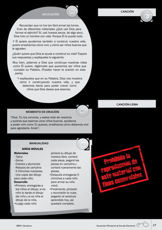 17EBDV | Escolares Asociación Ministerial de Escuela Dominical
MOMENTO DE ORACIÓN
“Dios, Tú nos conoces, y sabes todo de nosotros
y quieres que seamos unos niños buenos, ayúdanos
a poder vivir como Tú quieres, enséñanos cómo debemos vivir
para agradarte. Amén”.
MANUALIDAD
APLICACIÓN
Recuerdan que no fue tan fácil armar las torres.
Eran de diferentes materiales ¿Qué usó Dios para
formar el ejército? Sí, usó huesos secos, de algo seco,
Dios hizo un hombre con vida. Porque Él lo puede todo.
Y Él quiere ayudarnos también a construir nuestra vida,
quiere enseñarnos cómo vivir, y cómo ser niños buenos que
le agraden.
¿Quién quiere que Dios le ayude a construir su vida? Espere
sus respuestas y explíqueles lo siguiente:
Muy bien, pidamos a Dios que construya nuestras vidas
como Él quiere, digámosle que queremos ser niños que
cumplan su Palabra. (Pueden hacer la oración en esta
parte).
Y explíqueles que en su Palabra, Dios nos muestra
cómo ir construyendo nuestra vida, y que
debemos leerla para poder crecer como
niños que Dios desea que seamos.
CANCIÓN
GRAN MAESTRO
// Tú eres
mi Dios eterno
Mi Rey
y Señor perfecto
Soy tu creación,
Altísimo Dios
Y puedo vivir por tu amor. //
Dios eterno
Todos somos obra de tu creación
Amoroso
Existimos solo, solo por tu amor
// Él puede guiar mis sueños
Él puede inspirar mi vida
Él puede guiar, él puede inspirar
Él puede llenar mi corazón //.
NIÑOS MÓVILES
Materiales
- Tijera
- Goma
- Colores y plumones
- Retazos de cartulina
- 5 Chinches mariposa.
- Una copia del dibujo
para cada niño.
Desarrollo
•Primero, entregarás a
los niños el dibujo, si es
niño le darás el dibujo
del niño y si es niña el
dibujo de la niña.
•Luego cada niño
pintará su dibujo de
manera libre, cortará
cada pieza, pegará las
piezas en cartulina y
cortará nuevamente las
piezas.
•Después entregaras 5
chinches a cada niño
para armar su niño
móvil.
•Finalmente, pintarán
y recortarán la nube,
pegarán el versículo
aprendido hoy, así
quedará completo.
CANCIÓN LEMA
EBDV
///E-B-D-V/// (bis)
1
//Tu Palabra es
lámpara a mis pies
y lumbrera en mi caminar//
2
Enséñame (enséñame)
Corrígeme (corrígeme)
Escudríñame en tu verdad.
///E-B-D-V///
//Quiero aprender más en la EBDV,
quiero conocerte más.
Quiero saber más,
mucho más de Jesús;
de Aquel que por mí murió//
///E-B-D-V///
(Rep. 1)
//y lumbrera en mi caminar//
E-B-D-V.
 