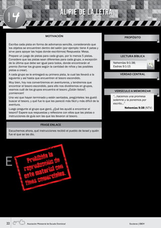 22 Escolares | EBDVAsociación Ministerial de Escuela Dominical
Lección
4
MOTIVACIÓN
FRASE ENLACE
Escuchemos ahora, qué instrucciones recibió el pueblo de Israel y quién
fue el que se las dio.
E
n la clase anterior aprendimos, como Dios le mostró
a Ezequiel que reconstruiría al pueblo de Israel, ¿Qué
vio Ezequiel? Espere sus respuestas y continúe, ¡es
verdad! vio cómo los huesos secos se llenaron de carne y
volvieron a la vida.
Pasó el tiempo y apareció Nehemías, un joven que
trabajaba para el rey Artajerjes, que al enterarse de
que el pueblo de Israel tenía dificultades, se entristeció
grandemente, pidió permiso al Rey para ir y ayudar a su
pueblo (Visual 1).
Cuando llegó, organizó todo para que juntos puedan
construir la muralla que les protegería.
A muchos pueblos que vivían alrededor, no les gustó la
idea, e hicieron todo lo posible para que no lo logren,
es por eso que los atacaron, quisieron quemar las
construcciones, pero no pudieron detenerlos, pues todo el
pueblo trabajó unido y lograron construir todo el muro. Y
así reconstruir la ciudad, como Dios lo había prometido.
Sin embargo las cosas no quedaron allí, el pueblo todavía
tenía que hacer cambios, aún tenían que limpiar sus
propias vidas como Dios manda.
Un día, todo el pueblo se reunió en la plaza y escucharon a
Esdras, que leyó el libro de la ley de Moisés, donde estaba
todo lo que Dios quería que hagan. Todos, desde el más
grande hasta el más pequeño, escucharon muy atentos y
se dieron cuenta de que no estaban cumpliendo con las
indicaciones que Dios había dado (Visual 2).
Así que todo el pueblo reunido, recordó todo lo que Dios
había hecho por ellos, y todo lo malo que ellos habían
hecho. Pidieron perdón por sus pecados y prometieron
a Dios cumplir con las normas para mejorar sus vidas
(Visual 3).
Escriba cada pista en forma de adivinanza sencilla, considerando que
los objetos se encuentren dentro del salón (por ejemplo: tiene 4 patas y
sirve para apoyar las hojas donde escribimos) Respuesta: Mesa.
Prepare un juego de pistas para cada grupo, por lo menos 5 pistas.
Considere que las pistas sean diferentes para cada grupo, a excepción
de la última que debe ser igual para todos, donde encontrarán el
premio (formar los grupos según la cantidad de niños y las posibles
pistas a crear).
A cada grupo se le entregará su primera pista, la cual las llevará a la
siguiente y así hasta que encuentren el tesoro escondido.
Muy bien, hoy nos convertiremos en aventureros, y tendremos que
encontrar el tesoro escondido, para ello nos dividiremos en grupos,
veamos cuál de los grupos encuentra el tesoro ¿Están listos?,
¡comiencen!
Una vez que hayan terminado y estén sentados, pregúnteles: les gustó
buscar el tesoro, y qué fue lo que les pareció más fácil y más difícil de la
aventura.
Luego pregunte al grupo que ganó, ¿Qué les ayudó a encontrar el
tesoro? Espere sus respuestas y reflexione con ellos que las pistas o
instrucciones de guía son las que les llevaron al tesoro.
Enseñarles que seguir a Jesucristo
como el Señor de sus vidas es
obedecer su Palabra.
PROPÓSITO
LECTURA BÍBLICA
Nehemías 9:1-38;
Esdras 9:1-15
VERDAD CENTRAL
VERSÍCULO A MEMORIZAR
Es necesario obedecer la Palabra de
Dios.
“…hacemos una promesa
solemne y la ponemos por
escrito…”
Nehemías 9:38 (NTV)
AL PIE DE LA LETRA
HISTORIA BÍBLICA
 