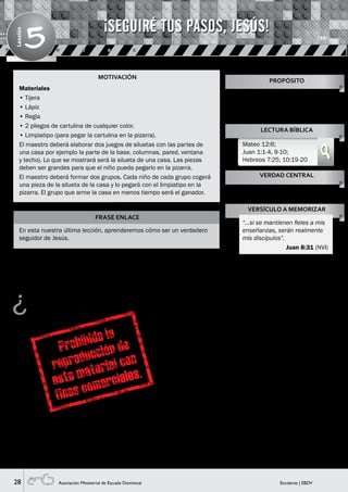 28 Escolares | EBDVAsociación Ministerial de Escuela Dominical
Lección
5
MOTIVACIÓN
FRASE ENLACE
En esta nuestra última lección, aprenderemos cómo ser un verdadero
seguidor de Jesús.
¿Ustedes saben quién es Jesús y qué hizo? (Guiarles
en sus respuestas o corrígeles, si es necesario).
La Biblia nos dice que Jesús es el Hijo de Dios y
también nos dice que Él ya estaba con Dios, aún antes
de que todo fuese creado (Visual 1), porque Él es
eterno. ¡Jesús es Dios! y desde mucho antes ya había
un plan establecido por Dios para que las personas que
desobedezcan la ley de Dios y estén apartadas de Él por
causa del pecado, sean salvas a través de Jesús que es el
único camino para tener la vida eterna, es decir, una vida
que nunca, nunca, nunca se terminará.
Jesús vino a este mundo en forma física, tuvo que nacer
de una mujer para ser un ser humano al igual que tú y
yo lo somos. Pero hay una gran diferencia, Jesús en todo
el tiempo que estuvo en la tierra nunca hizo nada malo,
ni pecó, sin embargo la gente de aquel tiempo lo mandó
a crucificar, y murió clavado en una cruz. Él aceptó esto
y no se quejó ¿sabes por qué? Porque había un plan
perfecto, que ya estaba diseñado desde antes. Así como
un arquitecto elabora un plano para construir una bonita
casa, Dios también ya lo había planificado todo desde
antes, y eso se cumplió a través de Jesús, su Hijo. Sin
embargo, el cuerpo de Jesús no se quedó en la tumba,
sino que, Él resucitó al tercer día venciendo al enemigo
para siempre (Visual 2).
Por eso, si crees que Jesús es el Señor y confiesas tus
pecados (mencionar algunos) ten la seguridad que Él te
escuchará y te perdonará.
¡Muy bien, niños! Jesús, el Hijo de Dios está en nuestro
corazón y parte del gran plan que tiene para nosotros
es que crezcamos así como crecemos físicamente al
comer los alimentos (mencionarlos). Jesús desea que
crezcamos y para eso tenemos que tomar en cuenta
varios elementos, así como una casa necesita columnas,
una buena base, techo, ventanas, etc., nuestra vida
también necesita elementos muy importantes para crecer
con la ayuda de Jesús y mantener una buena relación con
Él (Visual 3).
Materiales
• Tijera
• Lápiz
• Regla
• 2 pliegos de cartulina de cualquier color.
• Limpiatipo (para pegar la cartulina en la pizarra).
El maestro deberá elaborar dos juegos de siluetas con las partes de
una casa por ejemplo la parte de la base, columnas, pared, ventana
y techo). Lo que se mostrará será la silueta de una casa. Las piezas
deben ser grandes para que el niño pueda pegarlo en la pizarra.
El maestro deberá formar dos grupos. Cada niño de cada grupo cogerá
una pieza de la silueta de la casa y lo pegará con el limpiatipo en la
pizarra. El grupo que arme la casa en menos tiempo será el ganador.
Enseñarles que la perfecta obra
de construcción en sus vidas está
basada en su relación personal con
Cristo.
PROPÓSITO
LECTURA BÍBLICA
Mateo 12:6;
Juan 1:1-4, 9-10;
Hebreos 7:25; 10:19-20
VERDAD CENTRAL
VERSÍCULO A MEMORIZAR
Eres llamado a ser discípulo de
Cristo.
“…si se mantienen fieles a mis
enseñanzas, serán realmente
mis discípulos”.
Juan 8:31 (NVI)
¡SEGUIRÉ TUS PASOS, JESÚS!
HISTORIA BÍBLICA
 