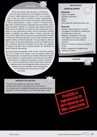 29EBDV | Escolares Asociación Ministerial de Escuela Dominical
MOMENTO DE ORACIÓN
“Querido Dios, gracias por Jesús por haberlo
enviado para vencer al enemigo con su muerte en la
cruz. Quiero ser un verdadero discípulo tuyo, ayúdame Señor a
agradar tu corazón siempre. En el nombre de Jesús. Amén”.
MANUALIDAD
SUGERENCIA PARA EL MAESTRO
Si hubiera algún niño nuevo haz la invitación para recibir a Jesús y
la oración de entrega.
APLICACIÓN
Ahora que somos Hijos de Dios, es necesario
que nos comuniquemos con Él mediante la oración.
Por este medio podemos contarle a Él, con la verdad,
todo lo que nos pasa, si estamos tristes, preocupados,
alegres. Contarle cómo nos fue en la escuela, y pedirle perdón
si hemos desobedecido a papá o mamá, o si hemos hecho
algo malo. Él estará siempre disponible para escucharte, nunca
estará ocupado. También es necesario que leamos siempre la
Biblia que es su Palabra, por medio de ella conoceremos más a
Jesús y lo que quiere para nuestra vida. Es importante también
asistir a la iglesia para alabar, adorar a Jesús y aprender más
acerca de Él. ¡Saben niños!, esto es lo que hacía Daniel, Ezequiel
y Nehemías. Todos ellos amaban mucho a Dios y siempre querían
agradar a Dios y conocerle cada día. A los que siguen a Jesús, el
Hijo de Dios, se les llama discípulos, así que si cumplimos todo
esto, ¡seremos discípulos de Jesús! Así es niños, ¡ser seguidor
de Jesús es de gran valor! ¿Cuántos quieren ser discípulos de
Jesús? (Esperar respuestas).
Así como queremos agradar a Dios y tener una buena relación
con Él por medio de la oración y por los demás medios que
hemos explicado, es necesario que también debamos respetar
y saber apreciar a nuestro prójimo, la persona que nos rodea,
que puede ser tu amigo de la escuela, tu vecino, un familiar,
etc. y ¿cómo lo debemos de hacer? ¡Muy fácil!, haciendo
cualquieracciónqueloshagasentirbien,siemprecon
respeto como por ejemplo: siendo bondadosos
con los demás niños, aunque tal vez ellos
no lo sean.
CANCIÓN
VERDADERA AMISTAD
1,2,3, SALUDA A TU AMIGO
1,2,3, CHOCA LAS MANOS
1,2,3, ABRAZA A TU AMIGO
SALTA CONMIGO, GRITA CONMIGO, AMISTAD
(AMISTAD)
Levantemos voces de victoria,
demos palmas de felicidad.
Proclamemos salmos a su gloria,
Jesucristo es vida y libertad.
Coro:
// Porque Cristo está contigo,
porque Cristo está conmigo,
y a su nombre elevamos
un canto de felicidad.
Estrechemos nuestras manos,
porque tú eres mi hermano,
construyamos paso a paso
una verdadera amistad. //
Materiales
CASITA DE CARTÓN
- Cartón corrugado
- Colores y plumones
- Goma
- Tijera
- Una copia del molde para cada niño.
•Primero, debes preparar en cartón
corrugado la cantidad de casitas que
necesites para cada niño.
•Segundo, entregarás a los niños
las imágenes de puerta, ventana
y arbustos para que los pinten y
recorten.
•Tercero, armarán la casita y lo unirán al
techo.
•Cuarto, pegarán las imágenes que
pintaron y el texto.
Desarrollo
 