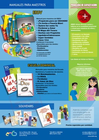 36 Escolares | EBDVAsociación Ministerial de Escuela Dominical
Lección
ESCUELA DOMINICAL
Manuales para maestros de Escuela
Dominical y Cuadernos del alumno.
• 10 Mandamientos*
• La Biblia*
• Parábolas
• El Amor de Dios
Contienen 12 lecciones
disponibles para los niveles:
- Pre-Escolares
- Escolares
- Adolescentes
- *Adultos (para líderes de Estudio Bíblico)
Además contamos con
una amplia gama de
separadores y tarjetas
con atractivos diseños
y mensajes cristianos.
SOUVENIRS
MANUALES PARA MAESTROS
EBDV
Manual para maestros de EBDV
• ¡Prepárate para ser GRANDE!
• ¡Te invito a Pasarla Bien!
• Quiero Ser como Tú
• Perdonar y Amar
• El Mapa del Tesoro
• Hechos con Propósito
• lapalabra@micorazon
• Super Sentidos
• Clave 14-6
Contienen 5 lecciones
disponibles para los niveles:
- Pre-Escolares
- Escolares
- Adolescentes
Los manuales de EBDV
se complementan con
un CD de música.
AMED ofrece diversos cursos y
talleres en la modalidad presencial
y virtual para maestros de niños y
adolescentes.
• El maestro y su llamado
• Conociendo a los niños
• Evangelismo del niño
• Discipulado del niño
• Inteligencias múltiples
• Memorización de textos
• Clase modelo
• Disciplina en el aula
• Confección de títeres
• Animación y voces de títeres
• Y otros.
Las clases se inician en febrero.
Mayores informes:
Telf: (0511) 348-8252
RPC: 9-8771-7235
amedperu@yahoo.com
amedebdv@gmail.com
amedperu@yahoo.com
amedebdv@gmail.com
Telf: (0511) 348-8252
RPC: 9-8771-7235
Av. La Molina 585 - 2do piso
Urb. Santa Felicia - La Molina
(Lima-Perú)
www.ebdv.org
Precios especiales por cantidad.
 