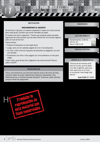 4 Escolares | EBDVAsociación Ministerial de Escuela Dominical
Lección
1
MOTIVACIÓN
FRASE ENLACE
Ahora, escucharemos una hermosa historia acerca del amor de Dios.
¿Quieren saber de quién hablaremos? (Esperar respuestas) “Hoy
hablaremos de un hombre llamado Abraham” Entonces, estén atentos
porque al final les preguntaré.
H
ace muchos años, Dios eligió a un hombre llamado
Abram (Visual 1), a quien le mandó que saliera de
su tierra y de la casa de su padre a la tierra que
Él le mostraría. Abram obedeció a Dios y se fue con su
esposa Saraí y con Lot su sobrino a tierra de Canaán. Un
tiempo después, Dios le cambió el nombre de Abram por
Abraham, porque en adelante sería padre de multitud de
naciones y a su esposa Saraí le cambió su nombre por el
de Sara, porque sería madre de naciones. La promesa que
Dios le dio fue que haría de él una nación grande y con
el paso del tiempo esa promesa se cumplió. El nieto de
Abraham se llamó Jacob y Dios le cambió el nombre por el
de Israel, quien tuvo doce hijos y cada hijo tuvo su familia y
así fueron multiplicándose.
Actualmente por la fe en el Dios de Abraham su
descendencia es incontable como las estrellas (Visual 2).
Todo esto se inició a través de un solo hombre, Abraham.
Por amor a él Dios bendijo a su pueblo Israel. Era un
pueblo muy especial al igual que tú y yo lo somos para
Él. A pesar que este pueblo siempre hacía cosas malas
contra Dios, Él siempre les mostraba su amor a través de
su perdón y sus bendiciones. Tanto amó a este pueblo
que le hizo libre de la esclavitud de Egipto. Además de
esto, les prometió que les daría un lugar especial dónde
vivir llamado Canaán: la Tierra Prometida donde había
productos deliciosos y nutritivos (Visual 3).
Asimismo, Dios quiso utilizar a Israel como su instrumento
para amar y bendecir a todo el mundo. Dios formó y
preparó esta nación para que naciera Jesús dentro de ella.
Desde el inicio tuvo el plan perfecto de llevar este mundo
hacia Dios, por medio de Jesús, El Salvador.
Además de recibir el amor de Dios, era necesario que
Israel ame a Dios y no solo con palabras sino también con
hechos.
DESCUBRIENDO EL SECRETO
Se formaran 2 grupos, el maestro preparará 2 hojas con instrucciones
para cada grupo, tendrán que armar estrellas de papel.
El maestro les dirá lo siguiente: “Tienen que preparar estas estrellas
siguiendo las instrucciones que les daré. Dentro de 10 minutos regreso,
para ver que tal les fue”.
Instrucciones:
• Prepara 6 barquitos con las hojas bond.
• Luego, solo uno de ustedes pegará de 2 en 2 los barquitos.
• Un niño o niña unirá los 3 grupos de barquitos ya pegados y se verá
una estrella.
• Finalmente una niña o niño pegará con cinta adhesiva un hilo para
colgar.
Y bien niños ¿qué tal les fue? ¿Siguieron las instrucciones? Estuvo
¿fácil o difícil?
Enseñarles del amor de Dios para
invitarles a entregar sus vidas a
Cristo.
PROPÓSITO
LECTURA BÍBLICA
Deuteronomio. 11:8-12,
4:9-14, 27;
Salmo 136:11-16
VERDAD CENTRAL
VERSÍCULO A MEMORIZAR
Dios nos ama y quiere lo mejor para
nosotros.
“Porque de tal manera amó
Dios al mundo, que ha dado
a su Hijo unigénito, para que
todo aquel que en él cree,
no se pierda, mas tenga vida
eterna”
Juan 3:16 (RV 1960)
¡UN PLAN MARAVILLOSO!
HISTORIA BÍBLICA
 